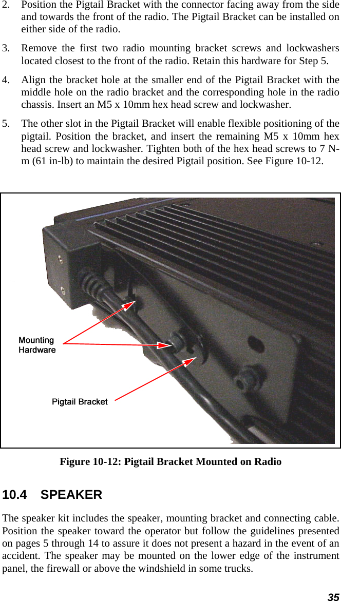 35 2. Position the Pigtail Bracket with the connector facing away from the side and towards the front of the radio. The Pigtail Bracket can be installed on either side of the radio. 3. Remove the first two radio mounting bracket screws and lockwashers located closest to the front of the radio. Retain this hardware for Step 5.  4. Align the bracket hole at the smaller end of the Pigtail Bracket with the middle hole on the radio bracket and the corresponding hole in the radio chassis. Insert an M5 x 10mm hex head screw and lockwasher. 5. The other slot in the Pigtail Bracket will enable flexible positioning of the pigtail. Position the bracket, and insert the remaining M5 x 10mm hex head screw and lockwasher. Tighten both of the hex head screws to 7 N-m (61 in-lb) to maintain the desired Pigtail position. See Figure 10-12.   Figure 10-12: Pigtail Bracket Mounted on Radio 10.4 SPEAKER The speaker kit includes the speaker, mounting bracket and connecting cable. Position the speaker toward the operator but follow the guidelines presented on pages 5 through 14 to assure it does not present a hazard in the event of an accident. The speaker may be mounted on the lower edge of the instrument panel, the firewall or above the windshield in some trucks.  