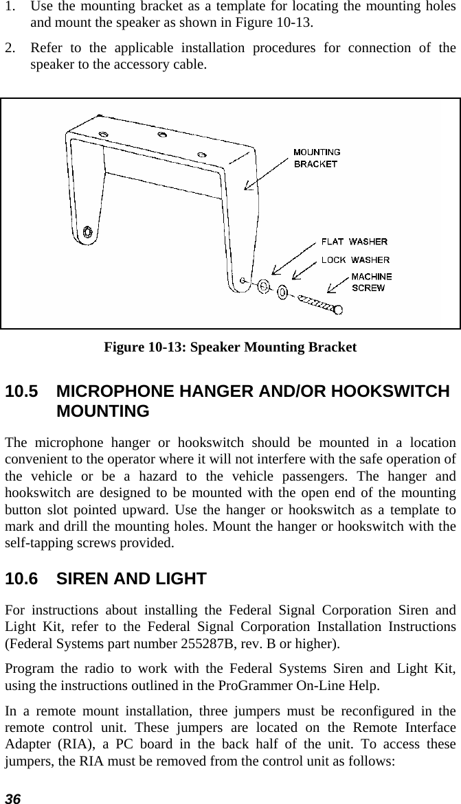 36 1. Use the mounting bracket as a template for locating the mounting holes and mount the speaker as shown in Figure 10-13. 2. Refer to the applicable installation procedures for connection of the speaker to the accessory cable.   Figure 10-13: Speaker Mounting Bracket 10.5  MICROPHONE HANGER AND/OR HOOKSWITCH MOUNTING The microphone hanger or hookswitch should be mounted in a location convenient to the operator where it will not interfere with the safe operation of the vehicle or be a hazard to the vehicle passengers. The hanger and hookswitch are designed to be mounted with the open end of the mounting button slot pointed upward. Use the hanger or hookswitch as a template to mark and drill the mounting holes. Mount the hanger or hookswitch with the self-tapping screws provided.  10.6  SIREN AND LIGHT For instructions about installing the Federal Signal Corporation Siren and Light Kit, refer to the Federal Signal Corporation Installation Instructions (Federal Systems part number 255287B, rev. B or higher). Program the radio to work with the Federal Systems Siren and Light Kit, using the instructions outlined in the ProGrammer On-Line Help. In a remote mount installation, three jumpers must be reconfigured in the remote control unit. These jumpers are located on the Remote Interface Adapter (RIA), a PC board in the back half of the unit. To access these jumpers, the RIA must be removed from the control unit as follows: 