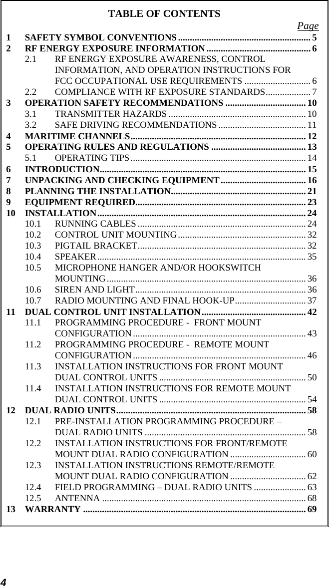 4 TABLE OF CONTENTS  Page 1 SAFETY SYMBOL CONVENTIONS........................................................5 2 RF ENERGY EXPOSURE INFORMATION............................................ 6 2.1 RF ENERGY EXPOSURE AWARENESS, CONTROL INFORMATION, AND OPERATION INSTRUCTIONS FOR FCC OCCUPATIONAL USE REQUIREMENTS ............................6 2.2 COMPLIANCE WITH RF EXPOSURE STANDARDS................... 7 3 OPERATION SAFETY RECOMMENDATIONS ..................................10 3.1 TRANSMITTER HAZARDS .......................................................... 10 3.2 SAFE DRIVING RECOMMENDATIONS..................................... 11 4 MARITIME CHANNELS..........................................................................12 5 OPERATING RULES AND REGULATIONS ........................................13 5.1 OPERATING TIPS.......................................................................... 14 6 INTRODUCTION....................................................................................... 15 7 UNPACKING AND CHECKING EQUIPMENT....................................16 8 PLANNING THE INSTALLATION.........................................................21 9 EQUIPMENT REQUIRED........................................................................ 23 10 INSTALLATION........................................................................................ 24 10.1 RUNNING CABLES ....................................................................... 24 10.2 CONTROL UNIT MOUNTING......................................................32 10.3 PIGTAIL BRACKET....................................................................... 32 10.4 SPEAKER........................................................................................ 35 10.5 MICROPHONE HANGER AND/OR HOOKSWITCH MOUNTING....................................................................................36 10.6 SIREN AND LIGHT........................................................................ 36 10.7 RADIO MOUNTING AND FINAL HOOK-UP.............................. 37 11 DUAL CONTROL UNIT INSTALLATION............................................42 11.1 PROGRAMMING PROCEDURE -  FRONT MOUNT CONFIGURATION......................................................................... 43 11.2 PROGRAMMING PROCEDURE -  REMOTE MOUNT CONFIGURATION......................................................................... 46 11.3 INSTALLATION INSTRUCTIONS FOR FRONT MOUNT DUAL CONTROL UNITS .............................................................. 50 11.4 INSTALLATION INSTRUCTIONS FOR REMOTE MOUNT DUAL CONTROL UNITS .............................................................. 54 12 DUAL RADIO UNITS................................................................................58 12.1 PRE-INSTALLATION PROGRAMMING PROCEDURE – DUAL RADIO UNITS ....................................................................58 12.2 INSTALLATION INSTRUCTIONS FOR FRONT/REMOTE MOUNT DUAL RADIO CONFIGURATION ................................ 60 12.3 INSTALLATION INSTRUCTIONS REMOTE/REMOTE MOUNT DUAL RADIO CONFIGURATION ................................ 62 12.4 FIELD PROGRAMMING – DUAL RADIO UNITS ...................... 63 12.5 ANTENNA ......................................................................................68 13 WARRANTY ..............................................................................................69 