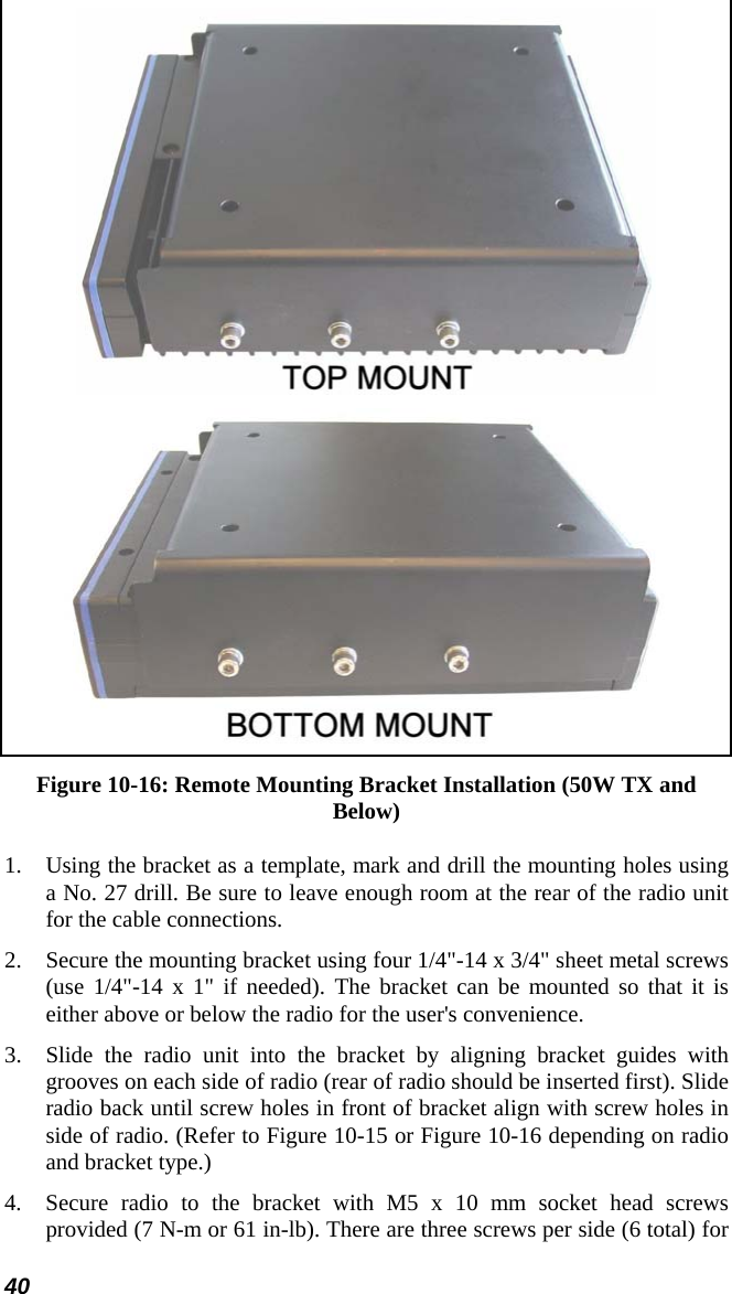 40   Figure 10-16: Remote Mounting Bracket Installation (50W TX and Below) 1. Using the bracket as a template, mark and drill the mounting holes using a No. 27 drill. Be sure to leave enough room at the rear of the radio unit for the cable connections. 2. Secure the mounting bracket using four 1/4&quot;-14 x 3/4&quot; sheet metal screws (use 1/4&quot;-14 x 1&quot; if needed). The bracket can be mounted so that it is either above or below the radio for the user&apos;s convenience.  3. Slide the radio unit into the bracket by aligning bracket guides with grooves on each side of radio (rear of radio should be inserted first). Slide radio back until screw holes in front of bracket align with screw holes in side of radio. (Refer to Figure 10-15 or Figure 10-16 depending on radio and bracket type.) 4.  Secure radio to the bracket with M5 x 10 mm socket head screws provided (7 N-m or 61 in-lb). There are three screws per side (6 total) for 