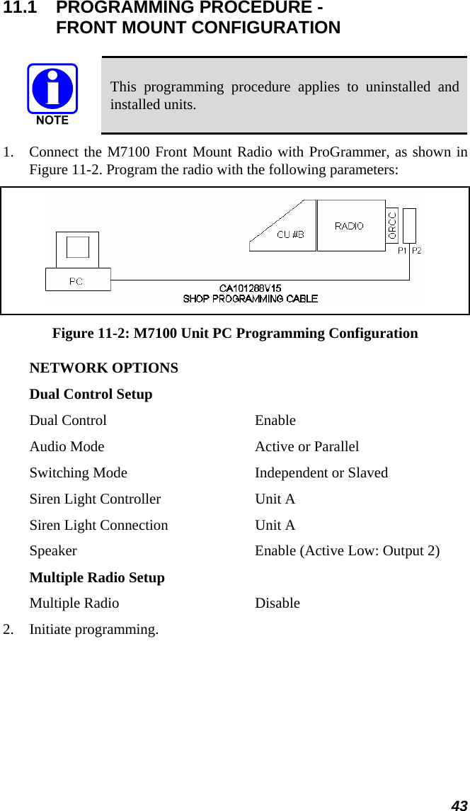 43 11.1  PROGRAMMING PROCEDURE -  FRONT MOUNT CONFIGURATION   This programming procedure applies to uninstalled and installed units. 1. Connect the M7100 Front Mount Radio with ProGrammer, as shown in Figure 11-2. Program the radio with the following parameters:  Figure 11-2: M7100 Unit PC Programming Configuration NETWORK OPTIONS Dual Control Setup Dual Control  Enable Audio Mode  Active or Parallel Switching Mode  Independent or Slaved Siren Light Controller  Unit A Siren Light Connection  Unit A Speaker  Enable (Active Low: Output 2) Multiple Radio Setup Multiple Radio  Disable 2. Initiate programming. 