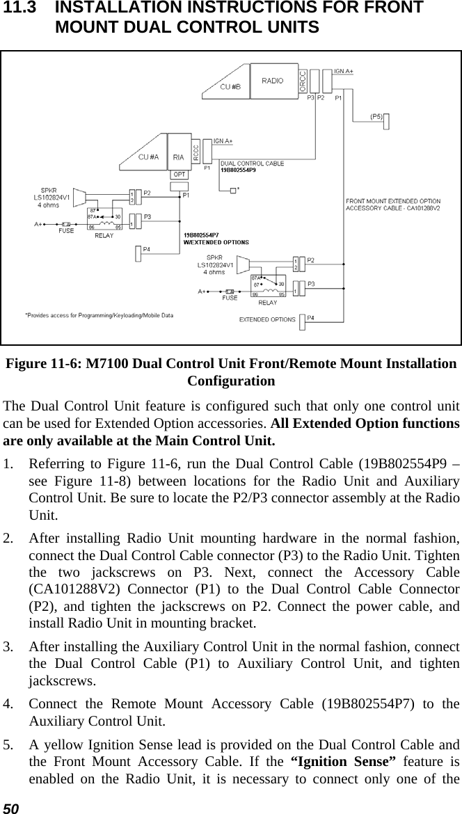 50 11.3  INSTALLATION INSTRUCTIONS FOR FRONT MOUNT DUAL CONTROL UNITS  Figure 11-6: M7100 Dual Control Unit Front/Remote Mount Installation Configuration The Dual Control Unit feature is configured such that only one control unit can be used for Extended Option accessories. All Extended Option functions are only available at the Main Control Unit. 1.  Referring to Figure 11-6, run the Dual Control Cable (19B802554P9 – see Figure 11-8) between locations for the Radio Unit and Auxiliary Control Unit. Be sure to locate the P2/P3 connector assembly at the Radio Unit. 2.  After installing Radio Unit mounting hardware in the normal fashion, connect the Dual Control Cable connector (P3) to the Radio Unit. Tighten the two jackscrews on P3. Next, connect the Accessory Cable (CA101288V2) Connector (P1) to the Dual Control Cable Connector (P2), and tighten the jackscrews on P2. Connect the power cable, and install Radio Unit in mounting bracket. 3.  After installing the Auxiliary Control Unit in the normal fashion, connect the Dual Control Cable (P1) to Auxiliary Control Unit, and tighten jackscrews. 4.  Connect the Remote Mount Accessory Cable (19B802554P7) to the Auxiliary Control Unit. 5.  A yellow Ignition Sense lead is provided on the Dual Control Cable and the Front Mount Accessory Cable. If the “Ignition Sense” feature is enabled on the Radio Unit, it is necessary to connect only one of the 