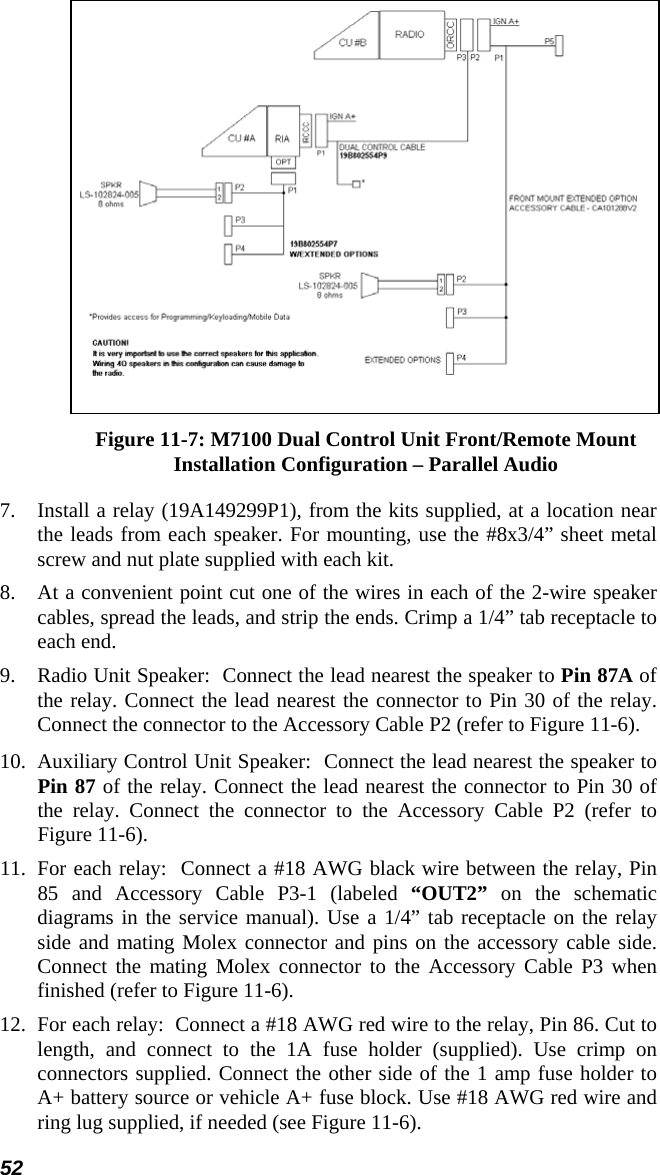 52  Figure 11-7: M7100 Dual Control Unit Front/Remote Mount Installation Configuration – Parallel Audio 7.  Install a relay (19A149299P1), from the kits supplied, at a location near the leads from each speaker. For mounting, use the #8x3/4” sheet metal screw and nut plate supplied with each kit. 8. At a convenient point cut one of the wires in each of the 2-wire speaker cables, spread the leads, and strip the ends. Crimp a 1/4” tab receptacle to each end. 9. Radio Unit Speaker:  Connect the lead nearest the speaker to Pin 87A of the relay. Connect the lead nearest the connector to Pin 30 of the relay. Connect the connector to the Accessory Cable P2 (refer to Figure 11-6). 10.  Auxiliary Control Unit Speaker:  Connect the lead nearest the speaker to Pin 87 of the relay. Connect the lead nearest the connector to Pin 30 of the relay. Connect the connector to the Accessory Cable P2 (refer to Figure 11-6).  11.  For each relay:  Connect a #18 AWG black wire between the relay, Pin 85 and Accessory Cable P3-1 (labeled “OUT2” on the schematic diagrams in the service manual). Use a 1/4” tab receptacle on the relay side and mating Molex connector and pins on the accessory cable side. Connect the mating Molex connector to the Accessory Cable P3 when finished (refer to Figure 11-6). 12.  For each relay:  Connect a #18 AWG red wire to the relay, Pin 86. Cut to length, and connect to the 1A fuse holder (supplied). Use crimp on connectors supplied. Connect the other side of the 1 amp fuse holder to A+ battery source or vehicle A+ fuse block. Use #18 AWG red wire and ring lug supplied, if needed (see Figure 11-6). 