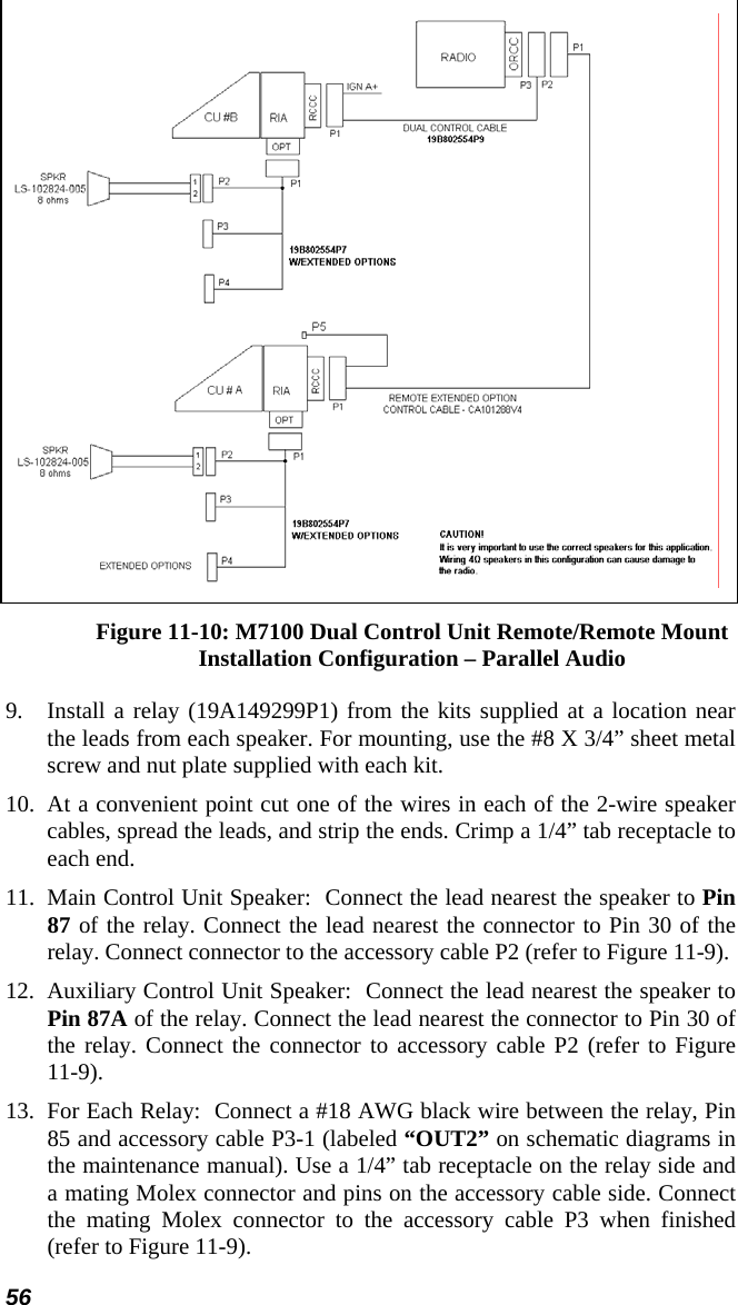 56  Figure 11-10: M7100 Dual Control Unit Remote/Remote Mount Installation Configuration – Parallel Audio 9.  Install a relay (19A149299P1) from the kits supplied at a location near the leads from each speaker. For mounting, use the #8 X 3/4” sheet metal screw and nut plate supplied with each kit. 10. At a convenient point cut one of the wires in each of the 2-wire speaker cables, spread the leads, and strip the ends. Crimp a 1/4” tab receptacle to each end. 11.  Main Control Unit Speaker:  Connect the lead nearest the speaker to Pin 87 of the relay. Connect the lead nearest the connector to Pin 30 of the relay. Connect connector to the accessory cable P2 (refer to Figure 11-9).  12.  Auxiliary Control Unit Speaker:  Connect the lead nearest the speaker to Pin 87A of the relay. Connect the lead nearest the connector to Pin 30 of the relay. Connect the connector to accessory cable P2 (refer to Figure 11-9). 13.  For Each Relay:  Connect a #18 AWG black wire between the relay, Pin 85 and accessory cable P3-1 (labeled “OUT2” on schematic diagrams in the maintenance manual). Use a 1/4” tab receptacle on the relay side and a mating Molex connector and pins on the accessory cable side. Connect the mating Molex connector to the accessory cable P3 when finished (refer to Figure 11-9). 