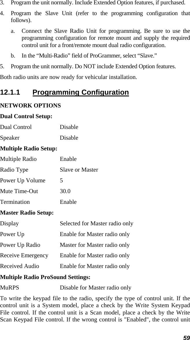 59 3. Program the unit normally. Include Extended Option features, if purchased. 4. Program the Slave Unit (refer to the programming configuration that follows). a. Connect the Slave Radio Unit for programming. Be sure to use the programming configuration for remote mount and supply the required control unit for a front/remote mount dual radio configuration. b. In the “Multi-Radio” field of ProGrammer, select “Slave.” 5. Program the unit normally. Do NOT include Extended Option features.  Both radio units are now ready for vehicular installation. 12.1.1 Programming Configuration NETWORK OPTIONS Dual Control Setup: Dual Control  Disable Speaker Disable Multiple Radio Setup: Multiple Radio  Enable Radio Type  Slave or Master Power Up Volume  5 Mute Time-Out  30.0 Termination Enable Master Radio Setup: Display  Selected for Master radio only Power Up  Enable for Master radio only Power Up Radio  Master for Master radio only Receive Emergency  Enable for Master radio only Received Audio  Enable for Master radio only Multiple Radio ProSound Settings: MuRPS  Disable for Master radio only To write the keypad file to the radio, specify the type of control unit. If the control unit is a System model, place a check by the Write System Keypad File control. If the control unit is a Scan model, place a check by the Write Scan Keypad File control. If the wrong control is &quot;Enabled&quot;, the control unit 