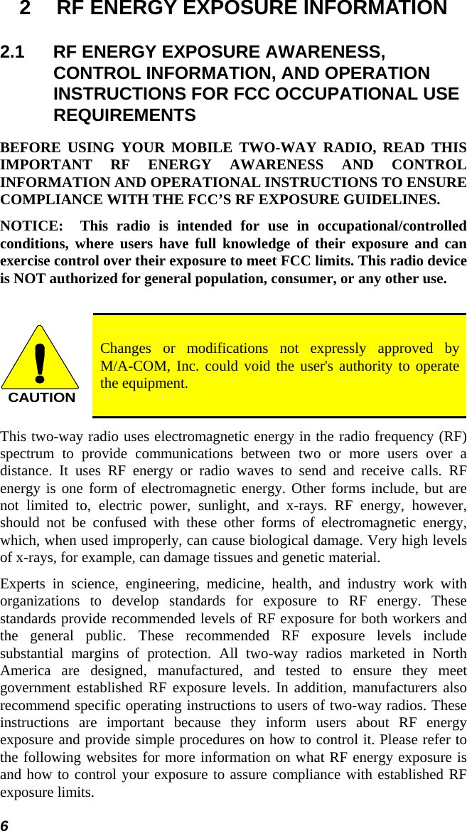 6 2  RF ENERGY EXPOSURE INFORMATION 2.1  RF ENERGY EXPOSURE AWARENESS, CONTROL INFORMATION, AND OPERATION INSTRUCTIONS FOR FCC OCCUPATIONAL USE REQUIREMENTS BEFORE USING YOUR MOBILE TWO-WAY RADIO, READ THIS IMPORTANT RF ENERGY AWARENESS AND CONTROL INFORMATION AND OPERATIONAL INSTRUCTIONS TO ENSURE COMPLIANCE WITH THE FCC’S RF EXPOSURE GUIDELINES. NOTICE:  This radio is intended for use in occupational/controlled conditions, where users have full knowledge of their exposure and can exercise control over their exposure to meet FCC limits. This radio device is NOT authorized for general population, consumer, or any other use.  CAUTION Changes or modifications not expressly approved by  M/A-COM, Inc. could void the user&apos;s authority to operate the equipment. This two-way radio uses electromagnetic energy in the radio frequency (RF) spectrum to provide communications between two or more users over a distance. It uses RF energy or radio waves to send and receive calls. RF energy is one form of electromagnetic energy. Other forms include, but are not limited to, electric power, sunlight, and x-rays. RF energy, however, should not be confused with these other forms of electromagnetic energy, which, when used improperly, can cause biological damage. Very high levels of x-rays, for example, can damage tissues and genetic material. Experts in science, engineering, medicine, health, and industry work with organizations to develop standards for exposure to RF energy. These standards provide recommended levels of RF exposure for both workers and the general public. These recommended RF exposure levels include substantial margins of protection. All two-way radios marketed in North America are designed, manufactured, and tested to ensure they meet government established RF exposure levels. In addition, manufacturers also recommend specific operating instructions to users of two-way radios. These instructions are important because they inform users about RF energy exposure and provide simple procedures on how to control it. Please refer to the following websites for more information on what RF energy exposure is and how to control your exposure to assure compliance with established RF exposure limits. 