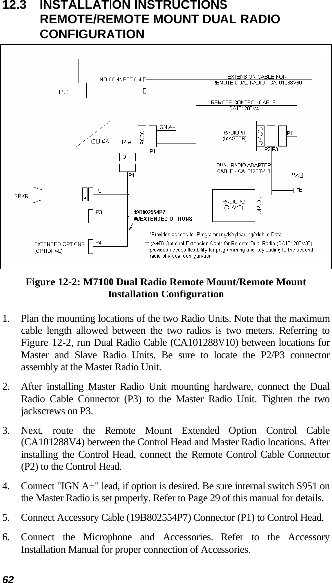 62 12.3 INSTALLATION INSTRUCTIONS REMOTE/REMOTE MOUNT DUAL RADIO CONFIGURATION  Figure 12-2: M7100 Dual Radio Remote Mount/Remote Mount Installation Configuration 1.  Plan the mounting locations of the two Radio Units. Note that the maximum cable length allowed between the two radios is two meters. Referring to Figure 12-2, run Dual Radio Cable (CA101288V10) between locations for Master and Slave Radio Units. Be sure to locate the P2/P3 connector assembly at the Master Radio Unit. 2.  After installing Master Radio Unit mounting hardware, connect the Dual Radio Cable Connector (P3) to the Master Radio Unit. Tighten the two jackscrews on P3. 3. Next, route the Remote Mount Extended Option Control Cable (CA101288V4) between the Control Head and Master Radio locations. After installing the Control Head, connect the Remote Control Cable Connector (P2) to the Control Head. 4.  Connect &quot;IGN A+&quot; lead, if option is desired. Be sure internal switch S951 on the Master Radio is set properly. Refer to Page 29 of this manual for details. 5.  Connect Accessory Cable (19B802554P7) Connector (P1) to Control Head. 6.  Connect the Microphone and Accessories. Refer to the Accessory Installation Manual for proper connection of Accessories. 