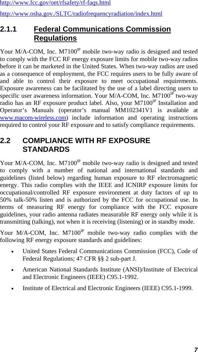 7 http://www.fcc.gov/oet/rfsafety/rf-faqs.html http://www.osha.gov./SLTC/radiofrequencyradiation/index.html 2.1.1  Federal Communications Commission Regulations Your M/A-COM, Inc. M7100IP mobile two-way radio is designed and tested to comply with the FCC RF energy exposure limits for mobile two-way radios before it can be marketed in the United States. When two-way radios are used as a consequence of employment, the FCC requires users to be fully aware of and able to control their exposure to meet occupational requirements. Exposure awareness can be facilitated by the use of a label directing users to specific user awareness information. Your M/A-COM, Inc. M7100IP two-way radio has an RF exposure product label. Also, your M7100IP Installation and Operator’s Manuals (operator’s manual MM102341V1 is available at www.macom-wireless.com) include information and operating instructions required to control your RF exposure and to satisfy compliance requirements. 2.2  COMPLIANCE WITH RF EXPOSURE STANDARDS Your M/A-COM, Inc. M7100IP mobile two-way radio is designed and tested to comply with a number of national and international standards and guidelines (listed below) regarding human exposure to RF electromagnetic energy. This radio complies with the IEEE and ICNIRP exposure limits for occupational/controlled RF exposure environment at duty factors of up to 50% talk-50% listen and is authorized by the FCC for occupational use. In terms of measuring RF energy for compliance with the FCC exposure guidelines, your radio antenna radiates measurable RF energy only while it is transmitting (talking), not when it is receiving (listening) or in standby mode. Your M/A-COM, Inc. M7100IP mobile two-way radio complies with the following RF energy exposure standards and guidelines: • United States Federal Communications Commission (FCC), Code of Federal Regulations; 47 CFR §§ 2 sub-part J. • American National Standards Institute (ANSI)/Institute of Electrical and Electronic Engineers (IEEE) C95.1-1992. • Institute of Electrical and Electronic Engineers (IEEE) C95.1-1999.  
