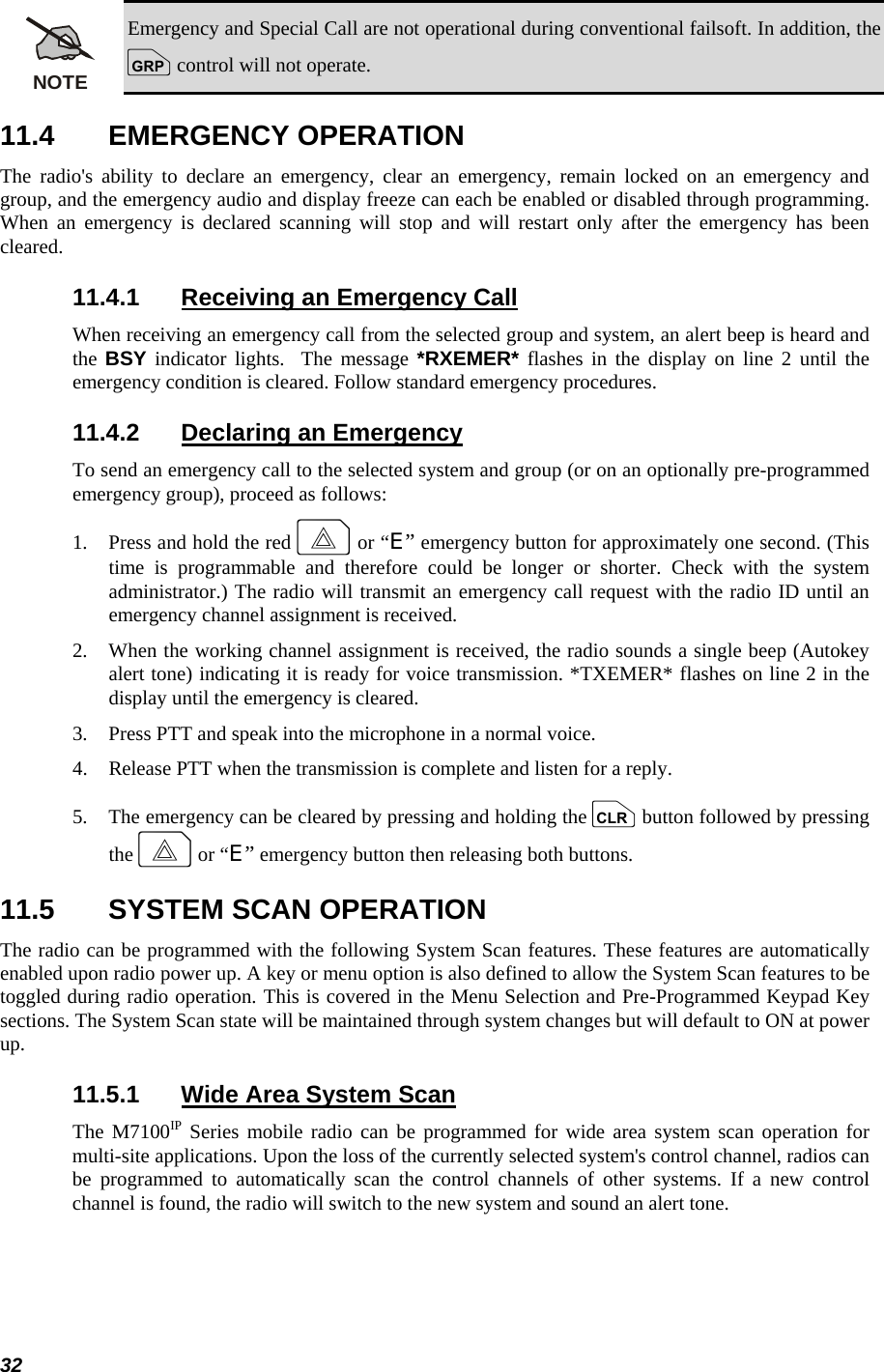  32 NOTE Emergency and Special Call are not operational during conventional failsoft. In addition, the g control will not operate. 11.4 EMERGENCY OPERATION The radio&apos;s ability to declare an emergency, clear an emergency, remain locked on an emergency and group, and the emergency audio and display freeze can each be enabled or disabled through programming. When an emergency is declared scanning will stop and will restart only after the emergency has been cleared. 11.4.1  Receiving an Emergency Call When receiving an emergency call from the selected group and system, an alert beep is heard and the  BSY indicator lights.  The message *RXEMER* flashes in the display on line 2 until the emergency condition is cleared. Follow standard emergency procedures. 11.4.2  Declaring an Emergency To send an emergency call to the selected system and group (or on an optionally pre-programmed emergency group), proceed as follows: 1.   Press and hold the red E or “E” emergency button for approximately one second. (This time is programmable and therefore could be longer or shorter. Check with the system administrator.) The radio will transmit an emergency call request with the radio ID until an emergency channel assignment is received. 2.   When the working channel assignment is received, the radio sounds a single beep (Autokey alert tone) indicating it is ready for voice transmission. *TXEMER* flashes on line 2 in the display until the emergency is cleared. 3.   Press PTT and speak into the microphone in a normal voice. 4.   Release PTT when the transmission is complete and listen for a reply. 5.   The emergency can be cleared by pressing and holding the c button followed by pressing the E or “E” emergency button then releasing both buttons. 11.5  SYSTEM SCAN OPERATION The radio can be programmed with the following System Scan features. These features are automatically enabled upon radio power up. A key or menu option is also defined to allow the System Scan features to be toggled during radio operation. This is covered in the Menu Selection and Pre-Programmed Keypad Key sections. The System Scan state will be maintained through system changes but will default to ON at power up. 11.5.1  Wide Area System Scan The M7100IP Series mobile radio can be programmed for wide area system scan operation for multi-site applications. Upon the loss of the currently selected system&apos;s control channel, radios can be programmed to automatically scan the control channels of other systems. If a new control channel is found, the radio will switch to the new system and sound an alert tone. 
