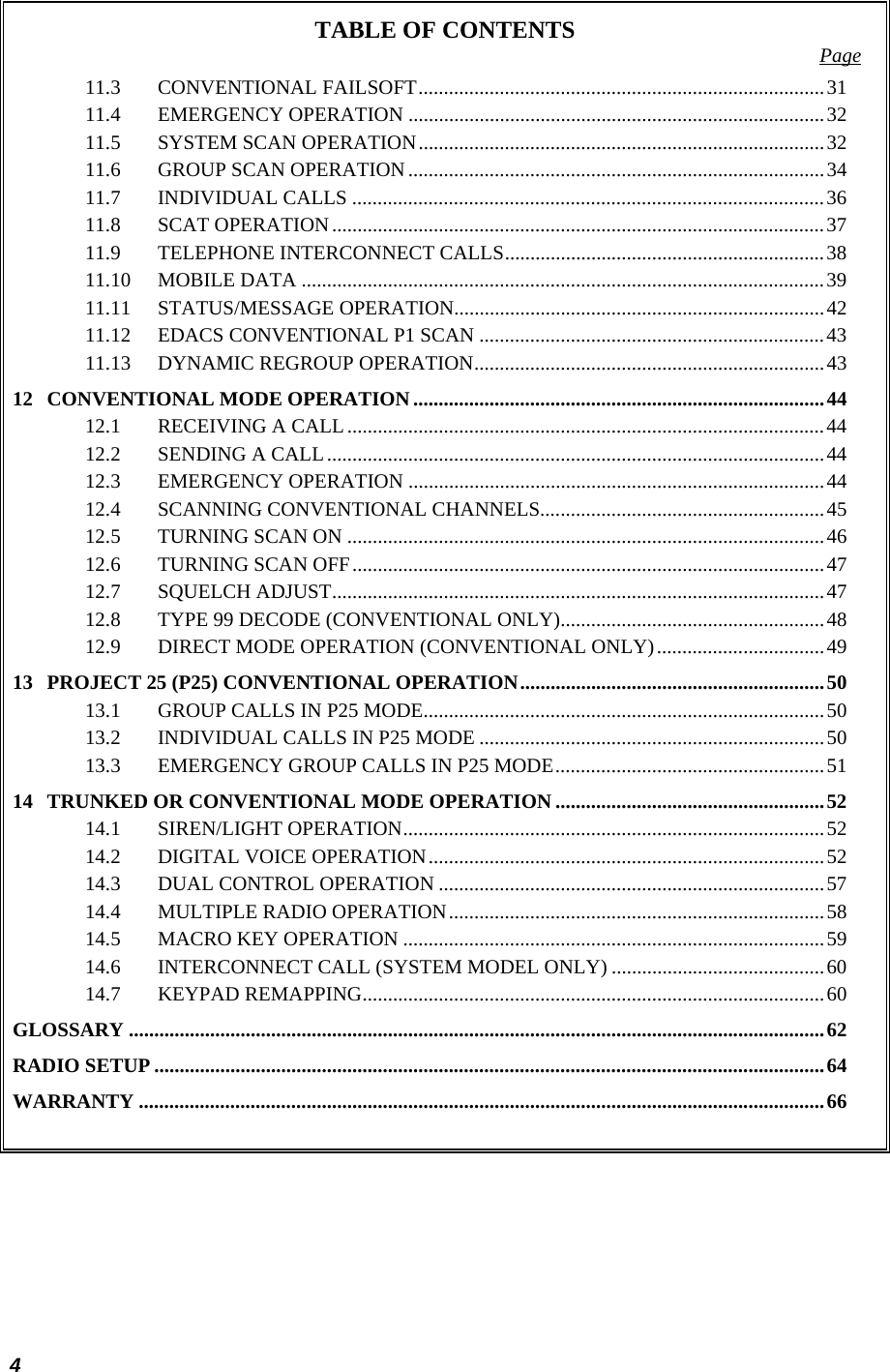  4 TABLE OF CONTENTS  Page 11.3 CONVENTIONAL FAILSOFT................................................................................31 11.4 EMERGENCY OPERATION ..................................................................................32 11.5 SYSTEM SCAN OPERATION................................................................................32 11.6 GROUP SCAN OPERATION ..................................................................................34 11.7 INDIVIDUAL CALLS .............................................................................................36 11.8 SCAT OPERATION.................................................................................................37 11.9 TELEPHONE INTERCONNECT CALLS...............................................................38 11.10 MOBILE DATA .......................................................................................................39 11.11 STATUS/MESSAGE OPERATION.........................................................................42 11.12 EDACS CONVENTIONAL P1 SCAN ....................................................................43 11.13 DYNAMIC REGROUP OPERATION.....................................................................43 12 CONVENTIONAL MODE OPERATION.................................................................................44 12.1 RECEIVING A CALL..............................................................................................44 12.2 SENDING A CALL..................................................................................................44 12.3 EMERGENCY OPERATION ..................................................................................44 12.4 SCANNING CONVENTIONAL CHANNELS........................................................45 12.5 TURNING SCAN ON ..............................................................................................46 12.6 TURNING SCAN OFF.............................................................................................47 12.7 SQUELCH ADJUST.................................................................................................47 12.8 TYPE 99 DECODE (CONVENTIONAL ONLY)....................................................48 12.9 DIRECT MODE OPERATION (CONVENTIONAL ONLY).................................49 13 PROJECT 25 (P25) CONVENTIONAL OPERATION............................................................50 13.1 GROUP CALLS IN P25 MODE...............................................................................50 13.2 INDIVIDUAL CALLS IN P25 MODE ....................................................................50 13.3 EMERGENCY GROUP CALLS IN P25 MODE.....................................................51 14 TRUNKED OR CONVENTIONAL MODE OPERATION .....................................................52 14.1 SIREN/LIGHT OPERATION...................................................................................52 14.2 DIGITAL VOICE OPERATION..............................................................................52 14.3 DUAL CONTROL OPERATION ............................................................................57 14.4 MULTIPLE RADIO OPERATION..........................................................................58 14.5 MACRO KEY OPERATION ...................................................................................59 14.6 INTERCONNECT CALL (SYSTEM MODEL ONLY) ..........................................60 14.7 KEYPAD REMAPPING...........................................................................................60 GLOSSARY .........................................................................................................................................62 RADIO SETUP ....................................................................................................................................64 WARRANTY .......................................................................................................................................66  