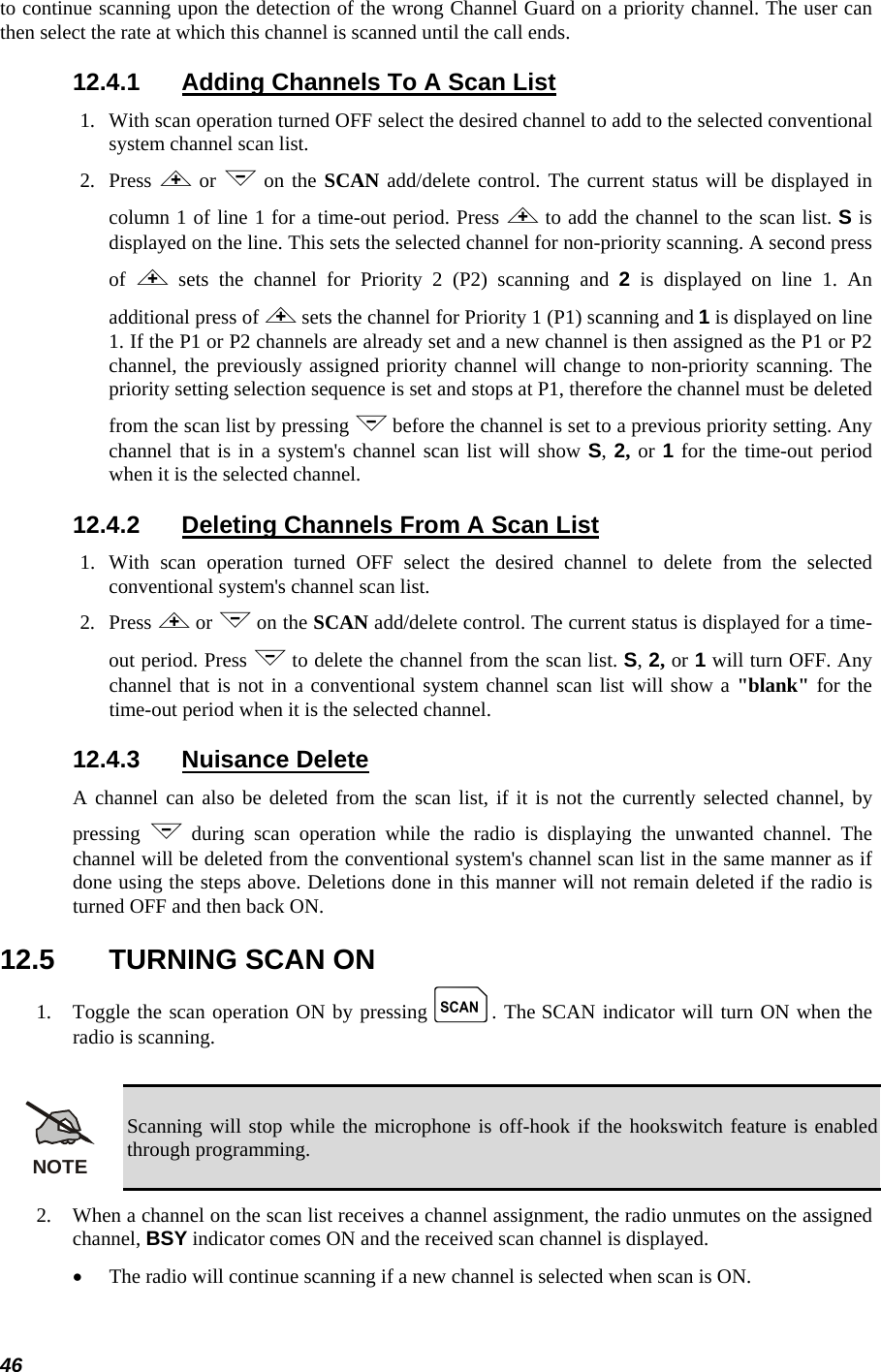  46 to continue scanning upon the detection of the wrong Channel Guard on a priority channel. The user can then select the rate at which this channel is scanned until the call ends. 12.4.1  Adding Channels To A Scan List 1.   With scan operation turned OFF select the desired channel to add to the selected conventional system channel scan list. 2.   Press &lt; or &gt; on the SCAN add/delete control. The current status will be displayed in column 1 of line 1 for a time-out period. Press &lt; to add the channel to the scan list. S is displayed on the line. This sets the selected channel for non-priority scanning. A second press of  &lt; sets the channel for Priority 2 (P2) scanning and 2 is displayed on line 1. An additional press of &lt; sets the channel for Priority 1 (P1) scanning and 1 is displayed on line 1. If the P1 or P2 channels are already set and a new channel is then assigned as the P1 or P2 channel, the previously assigned priority channel will change to non-priority scanning. The priority setting selection sequence is set and stops at P1, therefore the channel must be deleted from the scan list by pressing &gt; before the channel is set to a previous priority setting. Any channel that is in a system&apos;s channel scan list will show S, 2, or 1 for the time-out period when it is the selected channel. 12.4.2  Deleting Channels From A Scan List 1.  With scan operation turned OFF select the desired channel to delete from the selected conventional system&apos;s channel scan list. 2.   Press &lt; or &gt; on the SCAN add/delete control. The current status is displayed for a time-out period. Press &gt; to delete the channel from the scan list. S, 2, or 1 will turn OFF. Any channel that is not in a conventional system channel scan list will show a &quot;blank&quot; for the time-out period when it is the selected channel. 12.4.3 Nuisance Delete A channel can also be deleted from the scan list, if it is not the currently selected channel, by pressing  &gt; during scan operation while the radio is displaying the unwanted channel. The channel will be deleted from the conventional system&apos;s channel scan list in the same manner as if done using the steps above. Deletions done in this manner will not remain deleted if the radio is turned OFF and then back ON. 12.5  TURNING SCAN ON 1.   Toggle the scan operation ON by pressing k. The SCAN indicator will turn ON when the radio is scanning.  NOTE Scanning will stop while the microphone is off-hook if the hookswitch feature is enabled through programming. 2.   When a channel on the scan list receives a channel assignment, the radio unmutes on the assigned channel, BSY indicator comes ON and the received scan channel is displayed. •  The radio will continue scanning if a new channel is selected when scan is ON. 