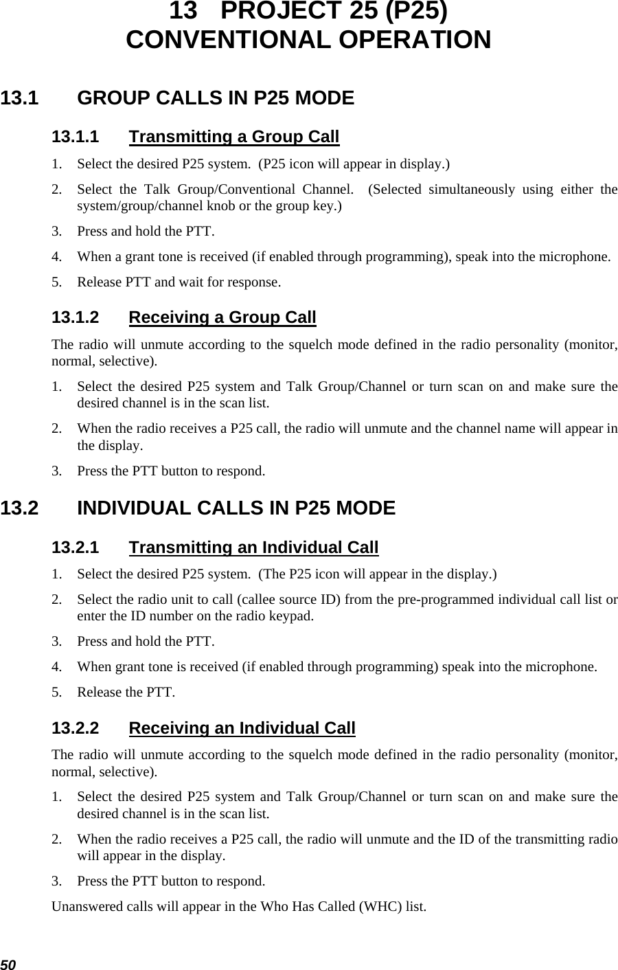  50 13  PROJECT 25 (P25) CONVENTIONAL OPERATION 13.1  GROUP CALLS IN P25 MODE 13.1.1  Transmitting a Group Call 1.  Select the desired P25 system.  (P25 icon will appear in display.) 2.  Select the Talk Group/Conventional Channel.  (Selected simultaneously using either the system/group/channel knob or the group key.) 3.  Press and hold the PTT. 4.  When a grant tone is received (if enabled through programming), speak into the microphone. 5.  Release PTT and wait for response. 13.1.2  Receiving a Group Call The radio will unmute according to the squelch mode defined in the radio personality (monitor, normal, selective). 1.  Select the desired P25 system and Talk Group/Channel or turn scan on and make sure the desired channel is in the scan list. 2.  When the radio receives a P25 call, the radio will unmute and the channel name will appear in the display. 3.  Press the PTT button to respond. 13.2  INDIVIDUAL CALLS IN P25 MODE 13.2.1  Transmitting an Individual Call 1.  Select the desired P25 system.  (The P25 icon will appear in the display.) 2.  Select the radio unit to call (callee source ID) from the pre-programmed individual call list or enter the ID number on the radio keypad. 3.  Press and hold the PTT. 4.  When grant tone is received (if enabled through programming) speak into the microphone. 5.  Release the PTT. 13.2.2  Receiving an Individual Call The radio will unmute according to the squelch mode defined in the radio personality (monitor, normal, selective). 1.  Select the desired P25 system and Talk Group/Channel or turn scan on and make sure the desired channel is in the scan list. 2.  When the radio receives a P25 call, the radio will unmute and the ID of the transmitting radio will appear in the display. 3.  Press the PTT button to respond. Unanswered calls will appear in the Who Has Called (WHC) list. 