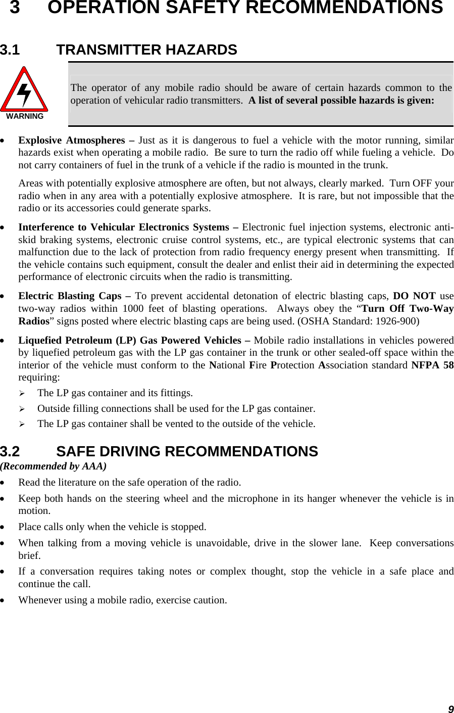 9 3  OPERATION SAFETY RECOMMENDATIONS 3.1 TRANSMITTER HAZARDS WARNING The operator of any mobile radio should be aware of certain hazards common to the operation of vehicular radio transmitters.  A list of several possible hazards is given: •  Explosive Atmospheres – Just as it is dangerous to fuel a vehicle with the motor running, similar hazards exist when operating a mobile radio.  Be sure to turn the radio off while fueling a vehicle.  Do not carry containers of fuel in the trunk of a vehicle if the radio is mounted in the trunk. Areas with potentially explosive atmosphere are often, but not always, clearly marked.  Turn OFF your radio when in any area with a potentially explosive atmosphere.  It is rare, but not impossible that the radio or its accessories could generate sparks. •  Interference to Vehicular Electronics Systems – Electronic fuel injection systems, electronic anti-skid braking systems, electronic cruise control systems, etc., are typical electronic systems that can malfunction due to the lack of protection from radio frequency energy present when transmitting.  If the vehicle contains such equipment, consult the dealer and enlist their aid in determining the expected performance of electronic circuits when the radio is transmitting. •  Electric Blasting Caps – To prevent accidental detonation of electric blasting caps, DO NOT use two-way radios within 1000 feet of blasting operations.  Always obey the “Turn Off Two-Way Radios” signs posted where electric blasting caps are being used. (OSHA Standard: 1926-900) •  Liquefied Petroleum (LP) Gas Powered Vehicles – Mobile radio installations in vehicles powered by liquefied petroleum gas with the LP gas container in the trunk or other sealed-off space within the interior of the vehicle must conform to the National Fire Protection Association standard NFPA 58 requiring:   The LP gas container and its fittings.   Outside filling connections shall be used for the LP gas container.   The LP gas container shall be vented to the outside of the vehicle. 3.2  SAFE DRIVING RECOMMENDATIONS (Recommended by AAA) •  Read the literature on the safe operation of the radio. •  Keep both hands on the steering wheel and the microphone in its hanger whenever the vehicle is in motion. •  Place calls only when the vehicle is stopped. •  When talking from a moving vehicle is unavoidable, drive in the slower lane.  Keep conversations brief. •  If a conversation requires taking notes or complex thought, stop the vehicle in a safe place and continue the call. •  Whenever using a mobile radio, exercise caution. 
