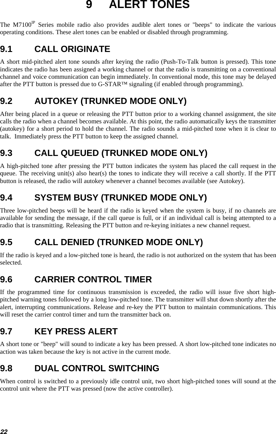  9 ALERT TONES The M7100IP Series mobile radio also provides audible alert tones or &quot;beeps&quot; to indicate the various operating conditions. These alert tones can be enabled or disabled through programming. 9.1 CALL ORIGINATE A short mid-pitched alert tone sounds after keying the radio (Push-To-Talk button is pressed). This tone indicates the radio has been assigned a working channel or that the radio is transmitting on a conventional channel and voice communication can begin immediately. In conventional mode, this tone may be delayed after the PTT button is pressed due to G-STAR™ signaling (if enabled through programming). 9.2  AUTOKEY (TRUNKED MODE ONLY) After being placed in a queue or releasing the PTT button prior to a working channel assignment, the site calls the radio when a channel becomes available. At this point, the radio automatically keys the transmitter (autokey) for a short period to hold the channel. The radio sounds a mid-pitched tone when it is clear to talk.  Immediately press the PTT button to keep the assigned channel. 9.3  CALL QUEUED (TRUNKED MODE ONLY) A high-pitched tone after pressing the PTT button indicates the system has placed the call request in the queue. The receiving unit(s) also hear(s) the tones to indicate they will receive a call shortly. If the PTT button is released, the radio will autokey whenever a channel becomes available (see Autokey). 9.4  SYSTEM BUSY (TRUNKED MODE ONLY) Three low-pitched beeps will be heard if the radio is keyed when the system is busy, if no channels are available for sending the message, if the call queue is full, or if an individual call is being attempted to a radio that is transmitting. Releasing the PTT button and re-keying initiates a new channel request. 9.5  CALL DENIED (TRUNKED MODE ONLY) If the radio is keyed and a low-pitched tone is heard, the radio is not authorized on the system that has been selected. 9.6  CARRIER CONTROL TIMER If the programmed time for continuous transmission is exceeded, the radio will issue five short high-pitched warning tones followed by a long low-pitched tone. The transmitter will shut down shortly after the alert, interrupting communications. Release and re-key the PTT button to maintain communications. This will reset the carrier control timer and turn the transmitter back on. 9.7  KEY PRESS ALERT A short tone or &quot;beep&quot; will sound to indicate a key has been pressed. A short low-pitched tone indicates no action was taken because the key is not active in the current mode. 9.8  DUAL CONTROL SWITCHING When control is switched to a previously idle control unit, two short high-pitched tones will sound at the control unit where the PTT was pressed (now the active controller). 22 