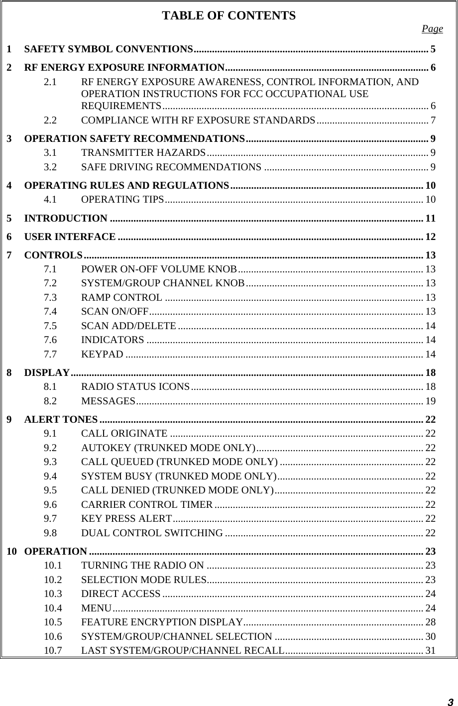 TABLE OF CONTENTS  Page 1 SAFETY SYMBOL CONVENTIONS.......................................................................................... 5 2 RF ENERGY EXPOSURE INFORMATION.............................................................................. 6 2.1 RF ENERGY EXPOSURE AWARENESS, CONTROL INFORMATION, AND OPERATION INSTRUCTIONS FOR FCC OCCUPATIONAL USE REQUIREMENTS...................................................................................................... 6 2.2 COMPLIANCE WITH RF EXPOSURE STANDARDS........................................... 7 3 OPERATION SAFETY RECOMMENDATIONS...................................................................... 9 3.1 TRANSMITTER HAZARDS..................................................................................... 9 3.2 SAFE DRIVING RECOMMENDATIONS ............................................................... 9 4 OPERATING RULES AND REGULATIONS.......................................................................... 10 4.1 OPERATING TIPS................................................................................................... 10 5 INTRODUCTION ........................................................................................................................ 11 6 USER INTERFACE ..................................................................................................................... 12 7 CONTROLS.................................................................................................................................. 13 7.1 POWER ON-OFF VOLUME KNOB....................................................................... 13 7.2 SYSTEM/GROUP CHANNEL KNOB.................................................................... 13 7.3 RAMP CONTROL ................................................................................................... 13 7.4 SCAN ON/OFF......................................................................................................... 13 7.5 SCAN ADD/DELETE..............................................................................................14 7.6 INDICATORS .......................................................................................................... 14 7.7 KEYPAD .................................................................................................................. 14 8 DISPLAY....................................................................................................................................... 18 8.1 RADIO STATUS ICONS......................................................................................... 18 8.2 MESSAGES.............................................................................................................. 19 9 ALERT TONES............................................................................................................................ 22 9.1 CALL ORIGINATE .................................................................................................22 9.2 AUTOKEY (TRUNKED MODE ONLY)................................................................ 22 9.3 CALL QUEUED (TRUNKED MODE ONLY) ....................................................... 22 9.4 SYSTEM BUSY (TRUNKED MODE ONLY)........................................................ 22 9.5 CALL DENIED (TRUNKED MODE ONLY)......................................................... 22 9.6 CARRIER CONTROL TIMER ................................................................................ 22 9.7 KEY PRESS ALERT................................................................................................ 22 9.8 DUAL CONTROL SWITCHING ............................................................................ 22 10 OPERATION ................................................................................................................................ 23 10.1 TURNING THE RADIO ON ................................................................................... 23 10.2 SELECTION MODE RULES................................................................................... 23 10.3 DIRECT ACCESS....................................................................................................24 10.4 MENU....................................................................................................................... 24 10.5 FEATURE ENCRYPTION DISPLAY..................................................................... 28 10.6 SYSTEM/GROUP/CHANNEL SELECTION ......................................................... 30 10.7 LAST SYSTEM/GROUP/CHANNEL RECALL..................................................... 31 3 