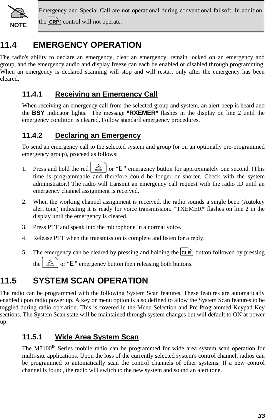 NOTE Emergency and Special Call are not operational during conventional failsoft. In addition, the g control will not operate. 11.4 EMERGENCY OPERATION The radio&apos;s ability to declare an emergency, clear an emergency, remain locked on an emergency and group, and the emergency audio and display freeze can each be enabled or disabled through programming. When an emergency is declared scanning will stop and will restart only after the emergency has been cleared. 11.4.1  Receiving an Emergency Call When receiving an emergency call from the selected group and system, an alert beep is heard and the  BSY indicator lights.  The message *RXEMER* flashes in the display on line 2 until the emergency condition is cleared. Follow standard emergency procedures. 11.4.2  Declaring an Emergency To send an emergency call to the selected system and group (or on an optionally pre-programmed emergency group), proceed as follows: 1.   Press and hold the red E or “E” emergency button for approximately one second. (This time is programmable and therefore could be longer or shorter. Check with the system administrator.) The radio will transmit an emergency call request with the radio ID until an emergency channel assignment is received. 2.   When the working channel assignment is received, the radio sounds a single beep (Autokey alert tone) indicating it is ready for voice transmission. *TXEMER* flashes on line 2 in the display until the emergency is cleared. 3.   Press PTT and speak into the microphone in a normal voice. 4.   Release PTT when the transmission is complete and listen for a reply. 5.   The emergency can be cleared by pressing and holding the c button followed by pressing the E or “E” emergency button then releasing both buttons. 11.5  SYSTEM SCAN OPERATION The radio can be programmed with the following System Scan features. These features are automatically enabled upon radio power up. A key or menu option is also defined to allow the System Scan features to be toggled during radio operation. This is covered in the Menu Selection and Pre-Programmed Keypad Key sections. The System Scan state will be maintained through system changes but will default to ON at power up. 11.5.1  Wide Area System Scan The M7100IP Series mobile radio can be programmed for wide area system scan operation for multi-site applications. Upon the loss of the currently selected system&apos;s control channel, radios can be programmed to automatically scan the control channels of other systems. If a new control channel is found, the radio will switch to the new system and sound an alert tone. 33 