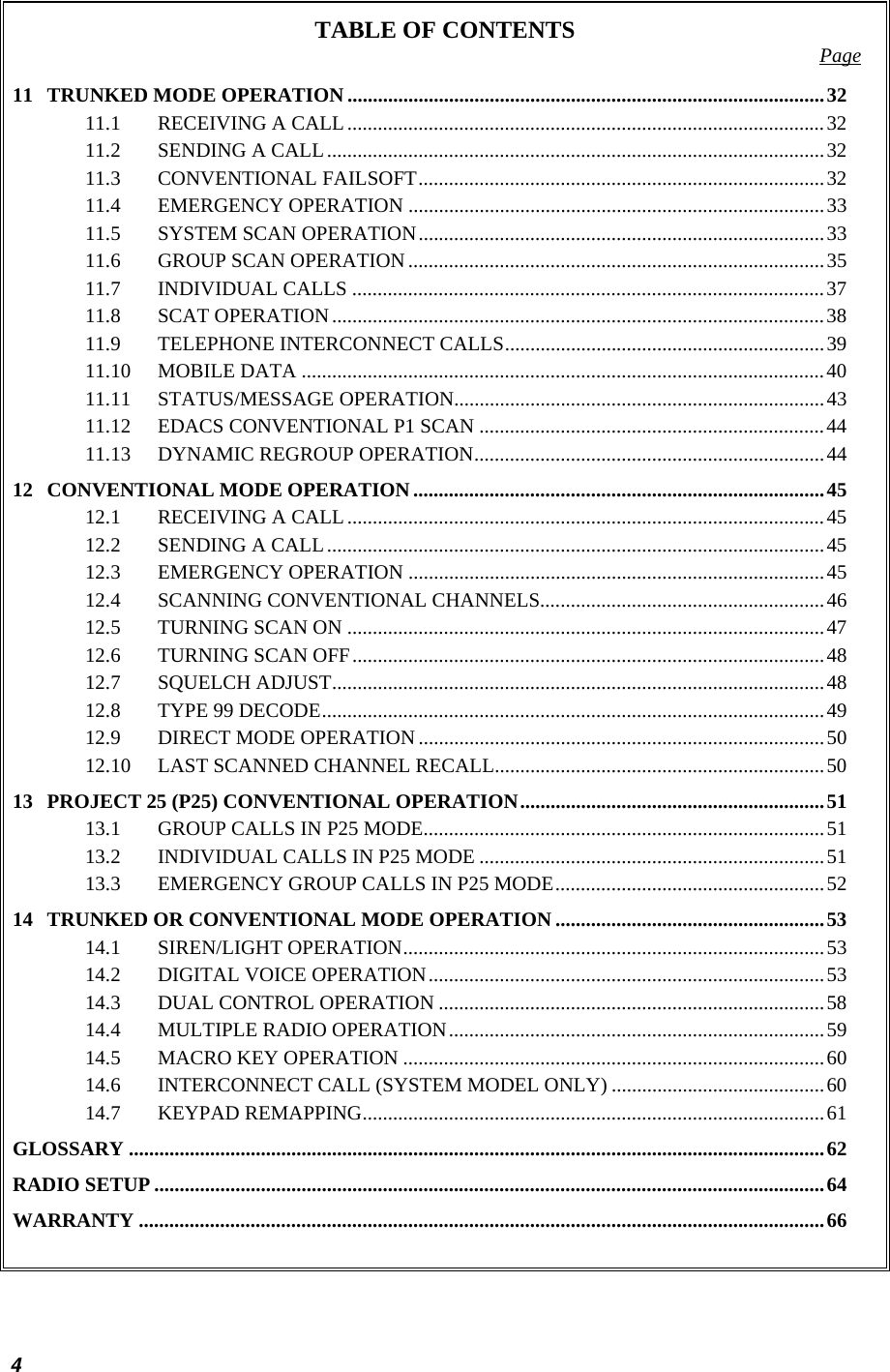  TABLE OF CONTENTS  Page 11 TRUNKED MODE OPERATION ..............................................................................................32 11.1 RECEIVING A CALL..............................................................................................32 11.2 SENDING A CALL..................................................................................................32 11.3 CONVENTIONAL FAILSOFT................................................................................32 11.4 EMERGENCY OPERATION ..................................................................................33 11.5 SYSTEM SCAN OPERATION................................................................................33 11.6 GROUP SCAN OPERATION..................................................................................35 11.7 INDIVIDUAL CALLS .............................................................................................37 11.8 SCAT OPERATION.................................................................................................38 11.9 TELEPHONE INTERCONNECT CALLS...............................................................39 11.10 MOBILE DATA .......................................................................................................40 11.11 STATUS/MESSAGE OPERATION.........................................................................43 11.12 EDACS CONVENTIONAL P1 SCAN ....................................................................44 11.13 DYNAMIC REGROUP OPERATION.....................................................................44 12 CONVENTIONAL MODE OPERATION.................................................................................45 12.1 RECEIVING A CALL..............................................................................................45 12.2 SENDING A CALL..................................................................................................45 12.3 EMERGENCY OPERATION ..................................................................................45 12.4 SCANNING CONVENTIONAL CHANNELS........................................................46 12.5 TURNING SCAN ON ..............................................................................................47 12.6 TURNING SCAN OFF.............................................................................................48 12.7 SQUELCH ADJUST.................................................................................................48 12.8 TYPE 99 DECODE...................................................................................................49 12.9 DIRECT MODE OPERATION ................................................................................50 12.10 LAST SCANNED CHANNEL RECALL.................................................................50 13 PROJECT 25 (P25) CONVENTIONAL OPERATION............................................................51 13.1 GROUP CALLS IN P25 MODE...............................................................................51 13.2 INDIVIDUAL CALLS IN P25 MODE ....................................................................51 13.3 EMERGENCY GROUP CALLS IN P25 MODE.....................................................52 14 TRUNKED OR CONVENTIONAL MODE OPERATION .....................................................53 14.1 SIREN/LIGHT OPERATION...................................................................................53 14.2 DIGITAL VOICE OPERATION..............................................................................53 14.3 DUAL CONTROL OPERATION ............................................................................58 14.4 MULTIPLE RADIO OPERATION..........................................................................59 14.5 MACRO KEY OPERATION ...................................................................................60 14.6 INTERCONNECT CALL (SYSTEM MODEL ONLY) ..........................................60 14.7 KEYPAD REMAPPING...........................................................................................61 GLOSSARY .........................................................................................................................................62 RADIO SETUP ....................................................................................................................................64 WARRANTY .......................................................................................................................................66  4 
