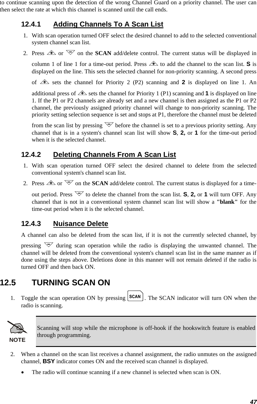 to continue scanning upon the detection of the wrong Channel Guard on a priority channel. The user can then select the rate at which this channel is scanned until the call ends. 12.4.1  Adding Channels To A Scan List 1.  With scan operation turned OFF select the desired channel to add to the selected conventional system channel scan list. 2.   Press &lt; or &gt; on the SCAN add/delete control. The current status will be displayed in column 1 of line 1 for a time-out period. Press &lt; to add the channel to the scan list. S is displayed on the line. This sets the selected channel for non-priority scanning. A second press of  &lt; sets the channel for Priority 2 (P2) scanning and 2 is displayed on line 1. An additional press of &lt; sets the channel for Priority 1 (P1) scanning and 1 is displayed on line 1. If the P1 or P2 channels are already set and a new channel is then assigned as the P1 or P2 channel, the previously assigned priority channel will change to non-priority scanning. The priority setting selection sequence is set and stops at P1, therefore the channel must be deleted from the scan list by pressing &gt; before the channel is set to a previous priority setting. Any channel that is in a system&apos;s channel scan list will show S, 2, or 1 for the time-out period when it is the selected channel. 12.4.2  Deleting Channels From A Scan List 1.  With scan operation turned OFF select the desired channel to delete from the selected conventional system&apos;s channel scan list. 2.   Press &lt; or &gt; on the SCAN add/delete control. The current status is displayed for a time-out period. Press &gt; to delete the channel from the scan list. S, 2, or 1 will turn OFF. Any channel that is not in a conventional system channel scan list will show a &quot;blank&quot; for the time-out period when it is the selected channel. 12.4.3 Nuisance Delete A channel can also be deleted from the scan list, if it is not the currently selected channel, by pressing  &gt; during scan operation while the radio is displaying the unwanted channel. The channel will be deleted from the conventional system&apos;s channel scan list in the same manner as if done using the steps above. Deletions done in this manner will not remain deleted if the radio is turned OFF and then back ON. 12.5  TURNING SCAN ON 1.   Toggle the scan operation ON by pressing k. The SCAN indicator will turn ON when the radio is scanning.  NOTE Scanning will stop while the microphone is off-hook if the hookswitch feature is enabled through programming. 2.   When a channel on the scan list receives a channel assignment, the radio unmutes on the assigned channel, BSY indicator comes ON and the received scan channel is displayed. •  The radio will continue scanning if a new channel is selected when scan is ON. 47 