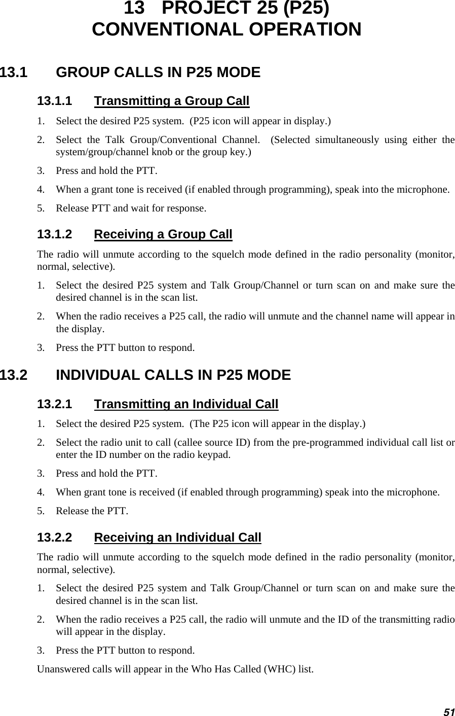 13  PROJECT 25 (P25) CONVENTIONAL OPERATION 13.1  GROUP CALLS IN P25 MODE 13.1.1  Transmitting a Group Call 1.  Select the desired P25 system.  (P25 icon will appear in display.) 2.  Select the Talk Group/Conventional Channel.  (Selected simultaneously using either the system/group/channel knob or the group key.) 3.  Press and hold the PTT. 4.  When a grant tone is received (if enabled through programming), speak into the microphone. 5.  Release PTT and wait for response. 13.1.2  Receiving a Group Call The radio will unmute according to the squelch mode defined in the radio personality (monitor, normal, selective). 1.  Select the desired P25 system and Talk Group/Channel or turn scan on and make sure the desired channel is in the scan list. 2.  When the radio receives a P25 call, the radio will unmute and the channel name will appear in the display. 3.  Press the PTT button to respond. 13.2  INDIVIDUAL CALLS IN P25 MODE 13.2.1  Transmitting an Individual Call 1.  Select the desired P25 system.  (The P25 icon will appear in the display.) 2.  Select the radio unit to call (callee source ID) from the pre-programmed individual call list or enter the ID number on the radio keypad. 3.  Press and hold the PTT. 4.  When grant tone is received (if enabled through programming) speak into the microphone. 5.  Release the PTT. 13.2.2  Receiving an Individual Call The radio will unmute according to the squelch mode defined in the radio personality (monitor, normal, selective). 1.  Select the desired P25 system and Talk Group/Channel or turn scan on and make sure the desired channel is in the scan list. 2.  When the radio receives a P25 call, the radio will unmute and the ID of the transmitting radio will appear in the display. 3.  Press the PTT button to respond. Unanswered calls will appear in the Who Has Called (WHC) list. 51 