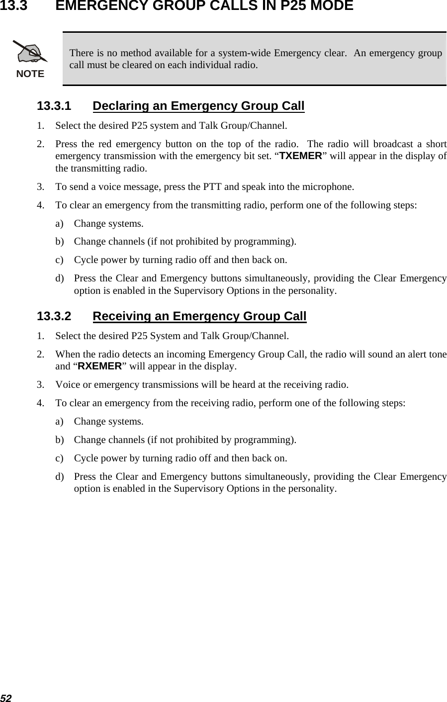  13.3  EMERGENCY GROUP CALLS IN P25 MODE  NOTE There is no method available for a system-wide Emergency clear.  An emergency group call must be cleared on each individual radio. 13.3.1  Declaring an Emergency Group Call 1.  Select the desired P25 system and Talk Group/Channel. 2.  Press the red emergency button on the top of the radio.  The radio will broadcast a short emergency transmission with the emergency bit set. “TXEMER” will appear in the display of the transmitting radio. 3.  To send a voice message, press the PTT and speak into the microphone. 4.  To clear an emergency from the transmitting radio, perform one of the following steps: a) Change systems. b)  Change channels (if not prohibited by programming). c)  Cycle power by turning radio off and then back on. d)  Press the Clear and Emergency buttons simultaneously, providing the Clear Emergency option is enabled in the Supervisory Options in the personality. 13.3.2  Receiving an Emergency Group Call 1.  Select the desired P25 System and Talk Group/Channel. 2.  When the radio detects an incoming Emergency Group Call, the radio will sound an alert tone and “RXEMER” will appear in the display. 3.  Voice or emergency transmissions will be heard at the receiving radio. 4.  To clear an emergency from the receiving radio, perform one of the following steps: a) Change systems. b)  Change channels (if not prohibited by programming). c)  Cycle power by turning radio off and then back on.  d)  Press the Clear and Emergency buttons simultaneously, providing the Clear Emergency option is enabled in the Supervisory Options in the personality. 52 