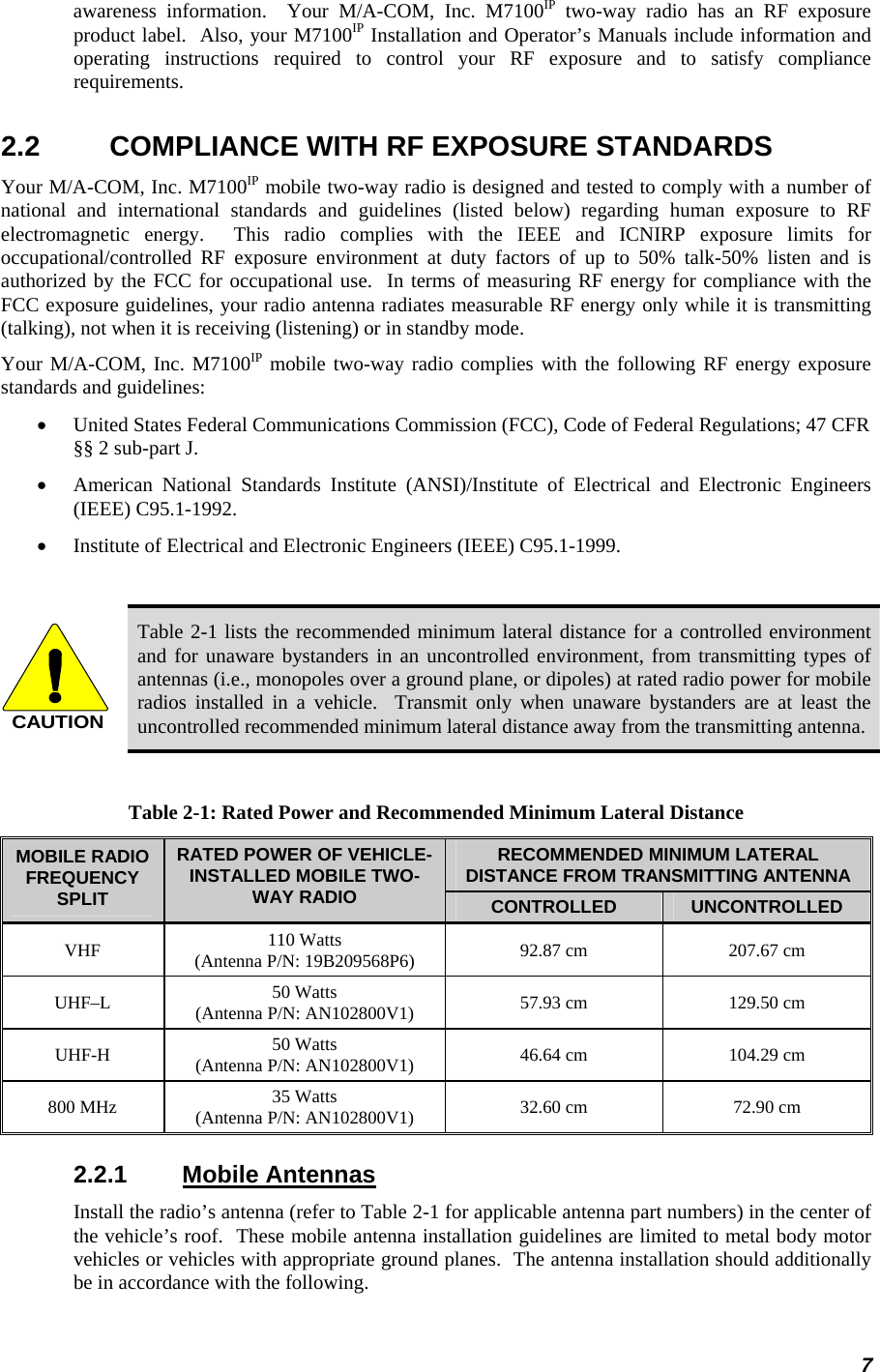 awareness information.  Your M/A-COM, Inc. M7100IP two-way radio has an RF exposure product label.  Also, your M7100IP Installation and Operator’s Manuals include information and operating instructions required to control your RF exposure and to satisfy compliance requirements. 2.2  COMPLIANCE WITH RF EXPOSURE STANDARDS Your M/A-COM, Inc. M7100IP mobile two-way radio is designed and tested to comply with a number of national and international standards and guidelines (listed below) regarding human exposure to RF electromagnetic energy.  This radio complies with the IEEE and ICNIRP exposure limits for occupational/controlled RF exposure environment at duty factors of up to 50% talk-50% listen and is authorized by the FCC for occupational use.  In terms of measuring RF energy for compliance with the FCC exposure guidelines, your radio antenna radiates measurable RF energy only while it is transmitting (talking), not when it is receiving (listening) or in standby mode. Your M/A-COM, Inc. M7100IP mobile two-way radio complies with the following RF energy exposure standards and guidelines: •  United States Federal Communications Commission (FCC), Code of Federal Regulations; 47 CFR §§ 2 sub-part J. •  American National Standards Institute (ANSI)/Institute of Electrical and Electronic Engineers (IEEE) C95.1-1992. •  Institute of Electrical and Electronic Engineers (IEEE) C95.1-1999.  CAUTION Table 2-1 lists the recommended minimum lateral distance for a controlled environment and for unaware bystanders in an uncontrolled environment, from transmitting types of antennas (i.e., monopoles over a ground plane, or dipoles) at rated radio power for mobile radios installed in a vehicle.  Transmit only when unaware bystanders are at least the uncontrolled recommended minimum lateral distance away from the transmitting antenna.  Table 2-1: Rated Power and Recommended Minimum Lateral Distance RECOMMENDED MINIMUM LATERAL DISTANCE FROM TRANSMITTING ANTENNA MOBILE RADIO FREQUENCY SPLIT RATED POWER OF VEHICLE-INSTALLED MOBILE TWO-WAY RADIO  CONTROLLED  UNCONTROLLED VHF  110 Watts (Antenna P/N: 19B209568P6)  92.87 cm  207.67 cm UHF–L  50 Watts (Antenna P/N: AN102800V1)  57.93 cm  129.50 cm UHF-H  50 Watts (Antenna P/N: AN102800V1)  46.64 cm  104.29 cm 800 MHz  35 Watts (Antenna P/N: AN102800V1)  32.60 cm  72.90 cm 2.2.1 Mobile Antennas Install the radio’s antenna (refer to Table 2-1 for applicable antenna part numbers) in the center of the vehicle’s roof.  These mobile antenna installation guidelines are limited to metal body motor vehicles or vehicles with appropriate ground planes.  The antenna installation should additionally be in accordance with the following. 7 