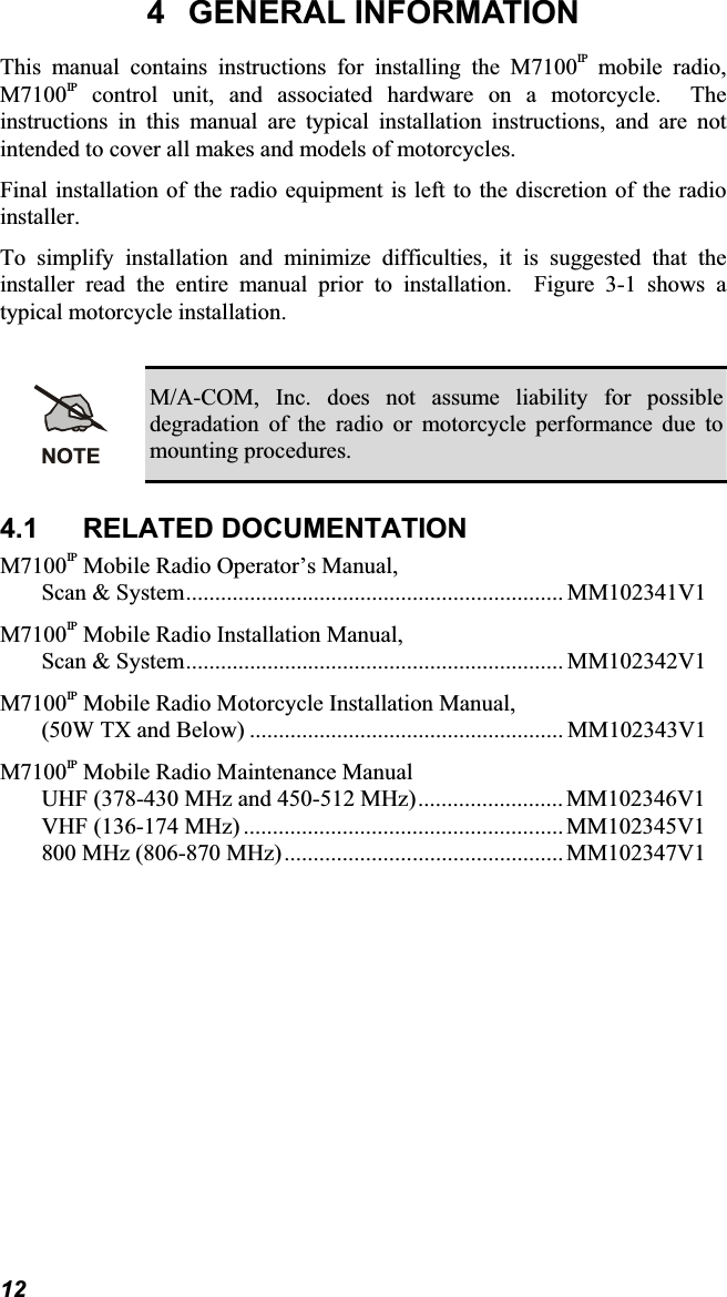 4 GENERAL INFORMATIONThis manual contains instructions for installing the M7100IP mobile radio,M7100IP control unit, and associated hardware on a motorcycle. Theinstructions in this manual are typical installation instructions, and are notintended to cover all makes and models of motorcycles.Final installation of the radio equipment is left to the discretion of the radioinstaller.To simplify installation and minimize difficulties, it is suggested that the installer read the entire manual prior to installation.  Figure 3-1 shows a typical motorcycle installation.NOTEM/A-COM, Inc. does not assume liability for possibledegradation of the radio or motorcycle performance due tomounting procedures. 4.1 RELATED DOCUMENTATIONM7100IP Mobile Radio Operator’s Manual,Scan &amp; System................................................................. MM102341V1M7100IP Mobile Radio Installation Manual,Scan &amp; System................................................................. MM102342V1M7100IP Mobile Radio Motorcycle Installation Manual,(50W TX and Below) ...................................................... MM102343V1M7100IP Mobile Radio Maintenance ManualUHF (378-430 MHz and 450-512 MHz)......................... MM102346V1VHF (136-174 MHz) ....................................................... MM102345V1800 MHz (806-870 MHz)................................................ MM102347V112