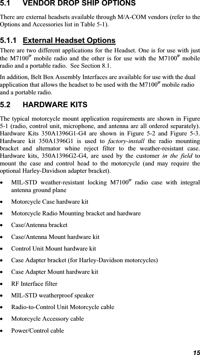 155.1  VENDOR DROP SHIP OPTIONS There are external headsets available through M/A-COM vendors (refer to the Options and Accessories list in Table 5-1). 5.1.1 External Headset OptionsThere are two different applications for the Headset. One is for use with just the M7100IP mobile radio and the other is for use with the M7100IP mobile radio and a portable radio.  See Section 8.1. In addition, Belt Box Assembly Interfaces are available for use with the dual application that allows the headset to be used with the M7100IP mobile radio and a portable radio. 5.2 HARDWARE KITS The typical motorcycle mount application requirements are shown in Figure 5-1 (radio, control unit, microphone, and antenna are all ordered separately). Hardware Kits 350A1396G1-G4 are shown in Figure 5-2 and Figure 5-3.  Hardware kit 350A1396G1 is used to factory-install the radio mounting bracket and alternator whine reject filter to the weather-resistant case.  Hardware kits, 350A1396G2-G4, are used by the customer in the field to mount the case and control head to the motorcycle (and may require the optional Harley-Davidson adapter bracket).x MIL-STD weather-resistant locking M7100IP radio case with integral antenna ground plane x Motorcycle Case hardware kit x Motorcycle Radio Mounting bracket and hardware x Case/Antenna bracket x Case/Antenna Mount hardware kit x Control Unit Mount hardware kit x Case Adapter bracket (for Harley-Davidson motorcycles) x Case Adapter Mount hardware kit x RF Interface filter x MIL-STD weatherproof speaker x Radio-to-Control Unit Motorcycle cable x Motorcycle Accessory cable x Power/Control cable 