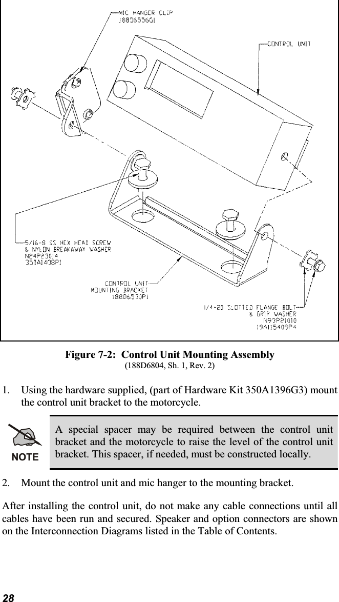 Figure 7-2:  Control Unit Mounting Assembly(188D6804, Sh. 1, Rev. 2)1. Using the hardware supplied, (part of Hardware Kit 350A1396G3) mountthe control unit bracket to the motorcycle.NOTEA special spacer may be required between the control unit bracket and the motorcycle to raise the level of the control unitbracket. This spacer, if needed, must be constructed locally. 2. Mount the control unit and mic hanger to the mounting bracket.After installing the control unit, do not make any cable connections until all cables have been run and secured. Speaker and option connectors are shownon the Interconnection Diagrams listed in the Table of Contents.28