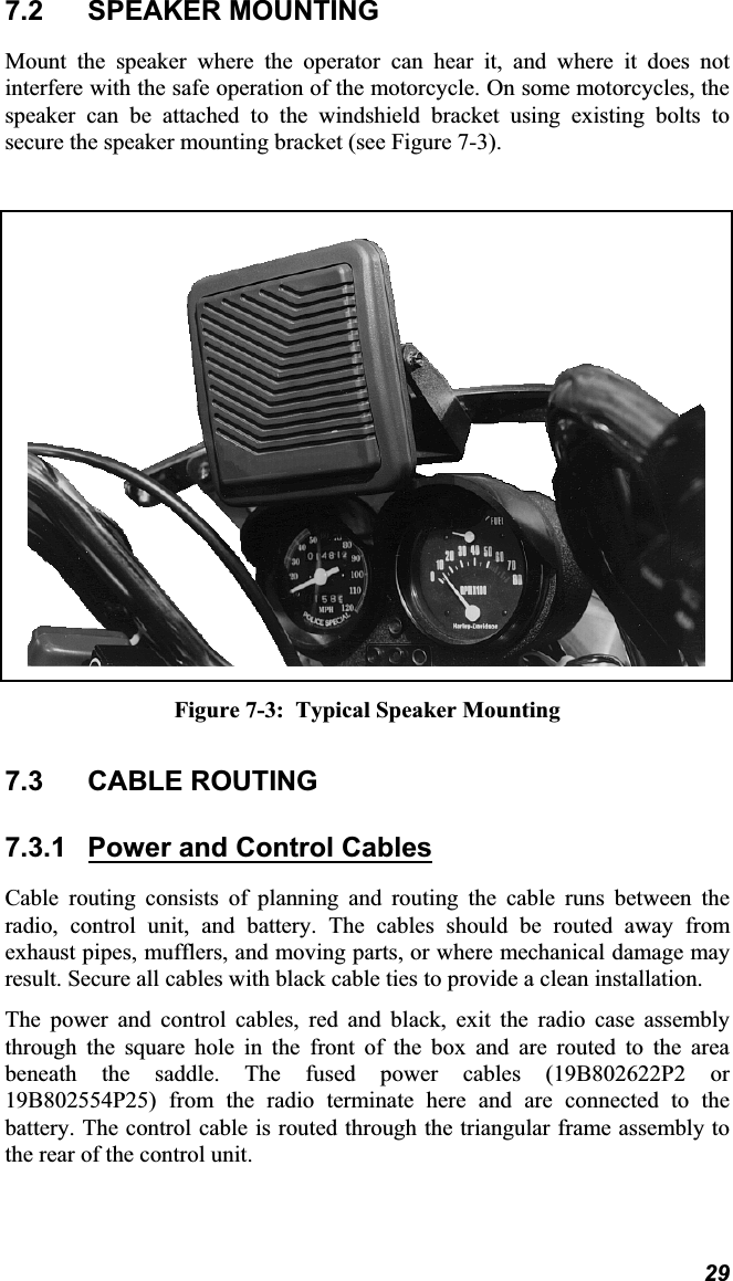 7.2 SPEAKER MOUNTINGMount the speaker where the operator can hear it, and where it does notinterfere with the safe operation of the motorcycle. On some motorcycles, thespeaker can be attached to the windshield bracket using existing bolts tosecure the speaker mounting bracket (see Figure 7-3). Figure 7-3:  Typical Speaker Mounting7.3 CABLE ROUTING7.3.1 Power and Control CablesCable routing consists of planning and routing the cable runs between theradio, control unit, and battery. The cables should be routed away fromexhaust pipes, mufflers, and moving parts, or where mechanical damage mayresult. Secure all cables with black cable ties to provide a clean installation.The power and control cables, red and black, exit the radio case assemblythrough the square hole in the front of the box and are routed to the area beneath the saddle. The fused power cables (19B802622P2 or19B802554P25) from the radio terminate here and are connected to thebattery. The control cable is routed through the triangular frame assembly tothe rear of the control unit.29