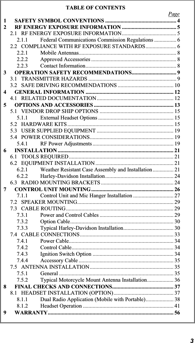 3TABLE OF CONTENTS Page1 SAFETY SYMBOL CONVENTIONS ................................................... 42 RF ENERGY EXPOSURE INFORMATION ....................................... 52.1 RF ENERGY EXPOSURE INFORMATION....................................... 52.1.1 Federal Communications Commission Regulations ................ 62.2 COMPLIANCE WITH RF EXPOSURE STANDARDS...................... 62.2.1 Mobile Antennas...................................................................... 82.2.2 Approved Accessories ............................................................. 82.2.3 Contact Information................................................................. 83 OPERATION SAFETY RECOMMENDATIONS................................ 93.1 TRANSMITTER HAZARDS ............................................................... 93.2 SAFE DRIVING RECOMMENDATIONS ........................................ 104 GENERAL INFORMATION ............................................................... 124.1 RELATED DOCUMENTATION....................................................... 125 OPTIONS AND ACCESSORIES ......................................................... 135.1 VENDOR DROP SHIP OPTIONS ..................................................... 155.1.1 External Headset Options ...................................................... 155.2 HARDWARE KITS ............................................................................ 155.3 USER SUPPLIED EQUIPMENT ....................................................... 195.4 POWER CONSIDERATIONS............................................................ 195.4.1 RF Power Adjustments .......................................................... 196 INSTALLATION ................................................................................... 216.1 TOOLS REQUIRED........................................................................... 216.2 EQUIPMENT INSTALLATION ........................................................ 216.2.1 Weather Resistant Case Assembly and Installation............... 216.2.2 Harley-Davidson Installation................................................. 246.3 RADIO MOUNTING BRACKETS .................................................... 247 CONTROL UNIT MOUNTING........................................................... 267.1.1 Control Unit and Mic Hanger Installation ............................. 277.2 SPEAKER MOUNTING..................................................................... 297.3 CABLE ROUTING............................................................................. 297.3.1 Power and Control Cables ..................................................... 297.3.2 Option Cable.......................................................................... 307.3.3 Typical Harley-Davidson Installation.................................... 307.4 CABLE CONNECTIONS................................................................... 337.4.1 Power Cable........................................................................... 347.4.2 Control Cable......................................................................... 347.4.3 Ignition Switch Option .......................................................... 347.4.4 Accessory Cable .................................................................... 357.5 ANTENNA INSTALLATION............................................................ 357.5.1 General .................................................................................. 357.5.2 Typical Motorcycle Mount Antenna Installation................... 368 FINAL CHECKS AND CONNECTIONS............................................ 378.1 HEADSET INSTALLATION (OPTION)........................................... 378.1.1 Dual Radio Application (Mobile with Portable).................... 388.1.2 Headset Operation ................................................................. 419 WARRANTY.......................................................................................... 56