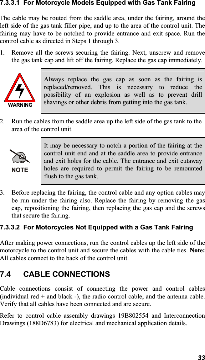 7.3.3.1 For Motorcycle Models Equipped with Gas Tank Fairing The cable may be routed from the saddle area, under the fairing, around theleft side of the gas tank filler pipe, and up to the area of the control unit. Thefairing may have to be notched to provide entrance and exit space. Run the control cable as directed in Steps 1 through 3. 1. Remove all the screws securing the fairing. Next, unscrew and removethe gas tank cap and lift off the fairing. Replace the gas cap immediately.WARNINGAlways replace the gas cap as soon as the fairing isreplaced/removed. This is necessary to reduce thepossibility of an explosion as well as to prevent drillshavings or other debris from getting into the gas tank.2. Run the cables from the saddle area up the left side of the gas tank to thearea of the control unit. NOTEIt may be necessary to notch a portion of the fairing at thecontrol unit end and at the saddle area to provide entranceand exit holes for the cable. The entrance and exit cutaway holes are required to permit the fairing to be remountedflush to the gas tank.3. Before replacing the fairing, the control cable and any option cables maybe run under the fairing also. Replace the fairing by removing the gas cap, repositioning the fairing, then replacing the gas cap and the screwsthat secure the fairing. 7.3.3.2 For Motorcycles Not Equipped with a Gas Tank Fairing After making power connections, run the control cables up the left side of themotorcycle to the control unit and secure the cables with the cable ties. Note:All cables connect to the back of the control unit.7.4 CABLE CONNECTIONSCable connections consist of connecting the power and control cables(individual red + and black -), the radio control cable, and the antenna cable.Verify that all cables have been connected and are secure. Refer to control cable assembly drawings 19B802554 and InterconnectionDrawings (188D6783) for electrical and mechanical application details.33