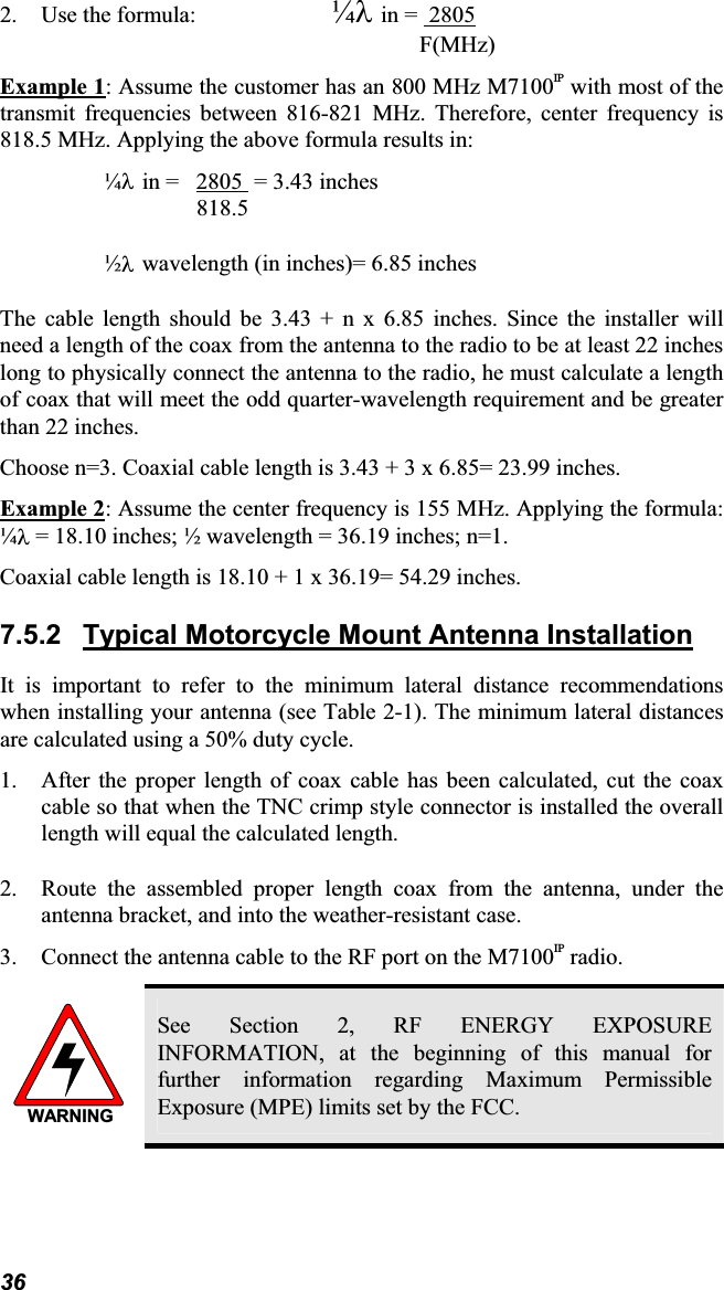 2. Use the formula: ¼Oin =  2805F(MHz)Example 1: Assume the customer has an 800 MHz M7100IP with most of thetransmit frequencies between 816-821 MHz. Therefore, center frequency is818.5 MHz. Applying the above formula results in: ¼Oin = 2805  = 3.43 inches 818.5  ½Owavelength (in inches)= 6.85 inchesThe cable length should be 3.43 + n x 6.85 inches. Since the installer will need a length of the coax from the antenna to the radio to be at least 22 incheslong to physically connect the antenna to the radio, he must calculate a lengthof coax that will meet the odd quarter-wavelength requirement and be greater than 22 inches.Choose n=3. Coaxial cable length is 3.43 + 3 x 6.85= 23.99 inches.Example 2: Assume the center frequency is 155 MHz. Applying the formula:¼O = 18.10 inches; ½ wavelength = 36.19 inches; n=1.Coaxial cable length is 18.10 + 1 x 36.19= 54.29 inches.7.5.2 Typical Motorcycle Mount Antenna InstallationIt is important to refer to the minimum lateral distance recommendationswhen installing your antenna (see Table 2-1). The minimum lateral distancesare calculated using a 50% duty cycle. 1. After the proper length of coax cable has been calculated, cut the coax cable so that when the TNC crimp style connector is installed the overalllength will equal the calculated length.2. Route the assembled proper length coax from the antenna, under theantenna bracket, and into the weather-resistant case. 3. Connect the antenna cable to the RF port on the M7100IP radio.WARNINGSee Section 2, RF ENERGY EXPOSURE INFORMATION, at the beginning of this manual forfurther information regarding Maximum PermissibleExposure (MPE) limits set by the FCC.36