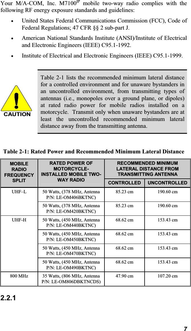Your M/A-COM, Inc. M7100IP mobile two-way radio complies with thefollowing RF energy exposure standards and guidelines:x United States Federal Communications Commission (FCC), Code ofFederal Regulations; 47 CFR §§ 2 sub-part J. x American National Standards Institute (ANSI)/Institute of Electrical and Electronic Engineers (IEEE) C95.1-1992. x Institute of Electrical and Electronic Engineers (IEEE) C95.1-1999. CAUTIONTable 2-1 lists the recommended minimum lateral distancefor a controlled environment and for unaware bystanders inan uncontrolled environment, from transmitting types ofantennas (i.e., monopoles over a ground plane, or dipoles)at rated radio power for mobile radios installed on amotorcycle. Transmit only when unaware bystanders are atleast the uncontrolled recommended minimum lateraldistance away from the transmitting antenna.Table 2-1: Rated Power and Recommended Minimum Lateral Distance RECOMMENDED MINIMUM LATERAL DISTANCE FROM TRANSMITTING ANTENNAMOBILERADIOFREQUENCYSPLITRATED POWER OF MOTORCYCLE-INSTALLED MOBILE TWO-WAY RADIO CONTROLLED UNCONTROLLED50 Watts, (378 MHz, AntennaP/N: LE-OM406BKTNC)85.23 cm 190.60 cmUHF–L50 Watts, (378 MHz, AntennaP/N: LE-OM420BKTNC)85.23 cm 190.60 cm50 Watts, (450 MHz, AntennaP/N: LE-OM440BKTNC)68.62 cm 153.43 cm50 Watts, (450 MHz, AntennaP/N: LE-OM450BKTNC)68.62 cm 153.43 cm50 Watts, (450 MHz, AntennaP/N: LE-OM470BKTNC)68.62 cm 153.43 cmUHF-H50 Watts, (450 MHz, AntennaP/N: LE-OM490BKTNC)68.62 cm 153.43 cm800 MHz 35 Watts, (806 MHz, AntennaP/N: LE-OM806DBKTNCDS)47.90 cm 107.20 cm2.2.17