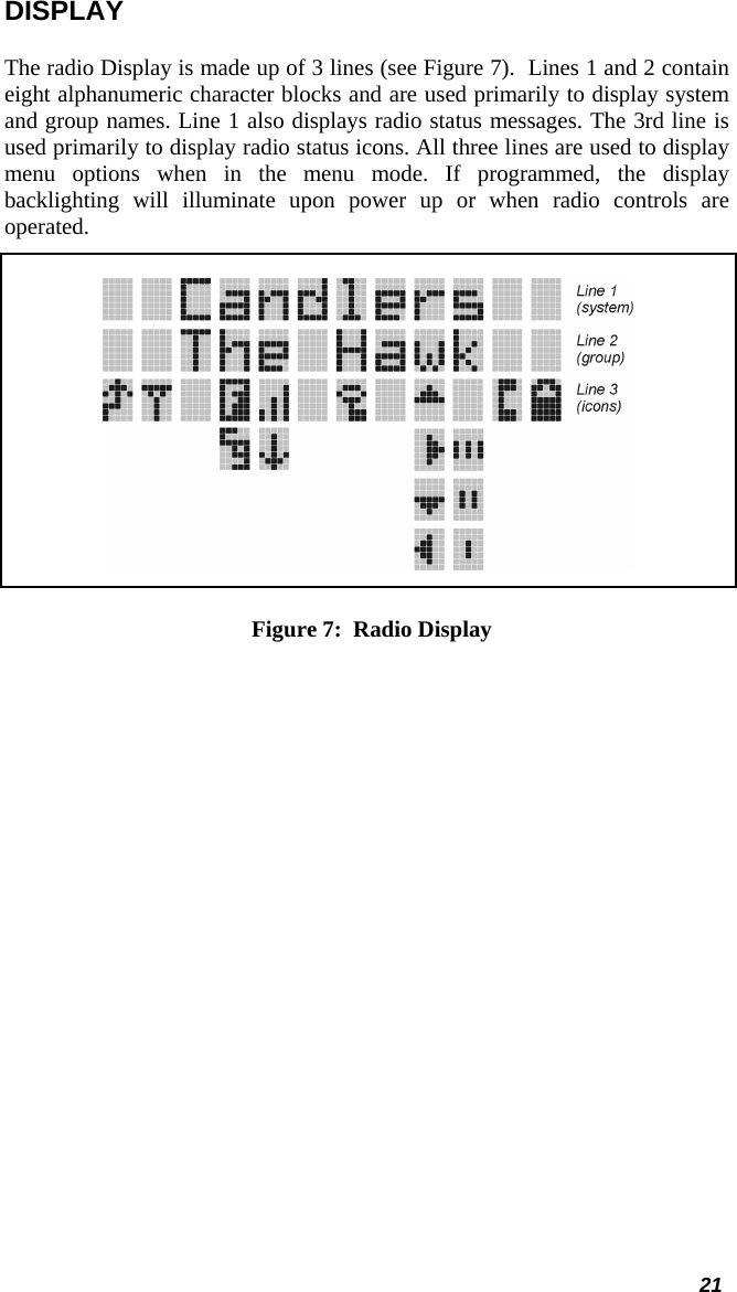  DISPLAY The radio Display is made up of 3 lines (see Figure 7).  Lines 1 and 2 contain eight alphanumeric character blocks and are used primarily to display system and group names. Line 1 also displays radio status messages. The 3rd line is used primarily to display radio status icons. All three lines are used to display menu options when in the menu mode. If programmed, the display backlighting will illuminate upon power up or when radio controls are operated.   Figure 7:  Radio Display 21 