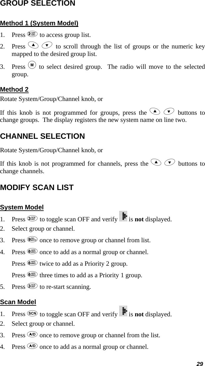  GROUP SELECTION Method 1 (System Model) 1. Press  to access group list. 2. Press   to scroll through the list of groups or the numeric key mapped to the desired group list. 3. Press  to select desired group.  The radio will move to the selected group. Method 2 Rotate System/Group/Channel knob, or If this knob is not programmed for groups, press the   buttons to change groups.  The display registers the new system name on line two. CHANNEL SELECTION Rotate System/Group/Channel knob, or If this knob is not programmed for channels, press the   buttons to change channels. MODIFY SCAN LIST  System Model 1. Press  to toggle scan OFF and verify   is not displayed. 2.  Select group or channel. 3. Press  once to remove group or channel from list. 4. Press  once to add as a normal group or channel. Press  twice to add as a Priority 2 group. Press  three times to add as a Priority 1 group. 5. Press  to re-start scanning. Scan Model 1. Press  to toggle scan OFF and verify   is not displayed. 2.  Select group or channel. 3. Press  once to remove group or channel from the list. 4. Press  once to add as a normal group or channel. 29 