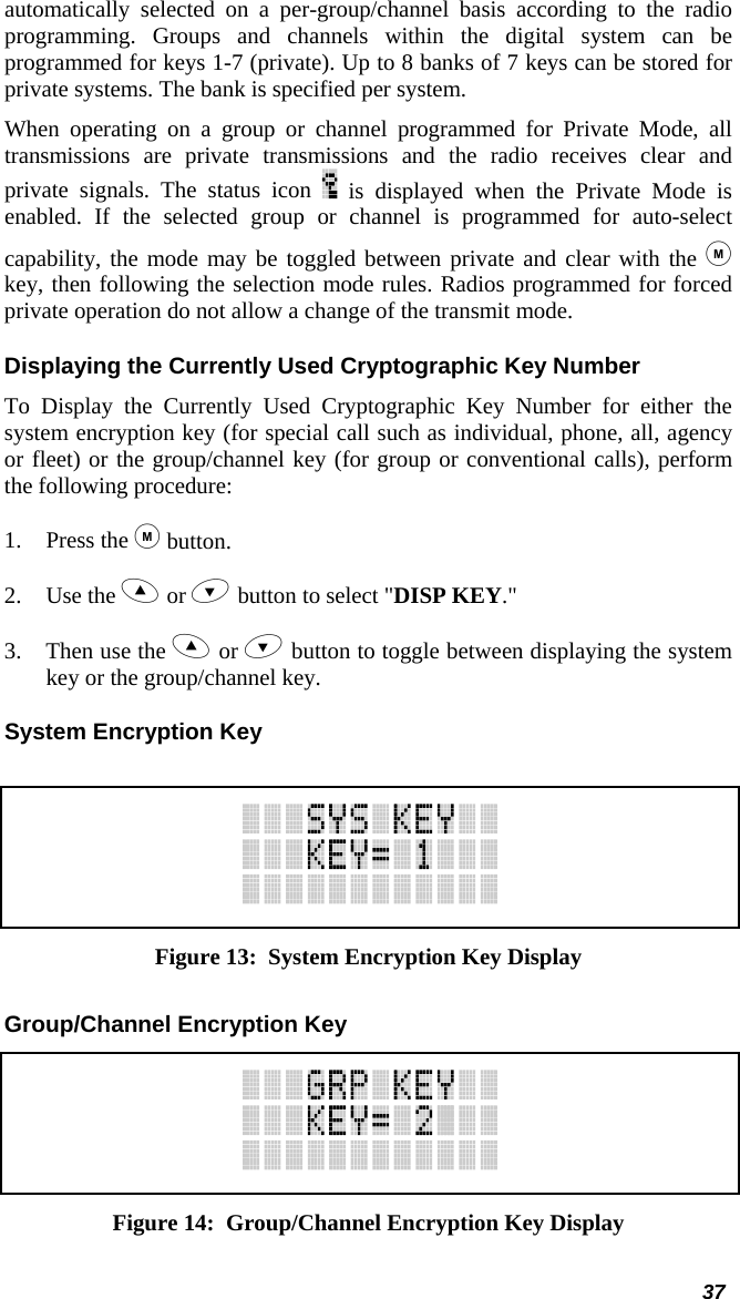  automatically selected on a per-group/channel basis according to the radio programming. Groups and channels within the digital system can be programmed for keys 1-7 (private). Up to 8 banks of 7 keys can be stored for private systems. The bank is specified per system.  When operating on a group or channel programmed for Private Mode, all transmissions are private transmissions and the radio receives clear and private signals. The status icon   is displayed when the Private Mode is enabled. If the selected group or channel is programmed for auto-select capability, the mode may be toggled between private and clear with the  key, then following the selection mode rules. Radios programmed for forced private operation do not allow a change of the transmit mode. Displaying the Currently Used Cryptographic Key Number To Display the Currently Used Cryptographic Key Number for either the system encryption key (for special call such as individual, phone, all, agency or fleet) or the group/channel key (for group or conventional calls), perform the following procedure: 1. Press the  button. 2. Use the  or  button to select &quot;DISP KEY.&quot; 3.  Then use the  or  button to toggle between displaying the system key or the group/channel key. System Encryption Key   Figure 13:  System Encryption Key Display Group/Channel Encryption Key  Figure 14:  Group/Channel Encryption Key Display 37 