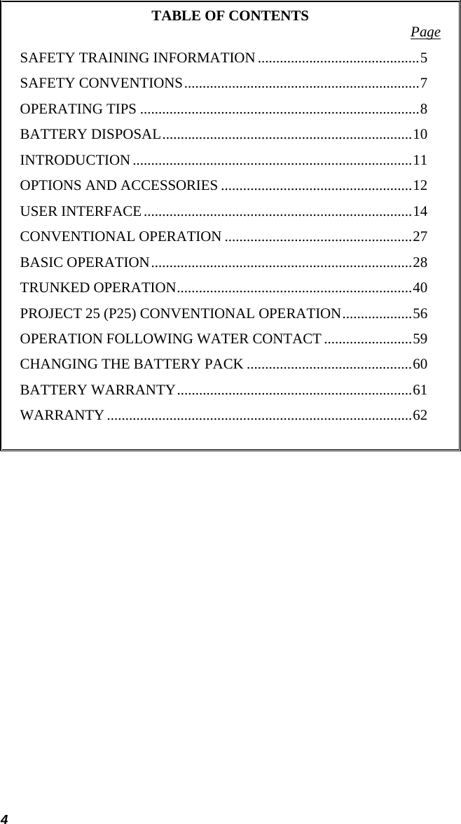 4 TABLE OF CONTENTS  Page SAFETY TRAINING INFORMATION............................................5 SAFETY CONVENTIONS................................................................7 OPERATING TIPS ............................................................................8 BATTERY DISPOSAL....................................................................10 INTRODUCTION............................................................................11 OPTIONS AND ACCESSORIES ....................................................12 USER INTERFACE.........................................................................14 CONVENTIONAL OPERATION ...................................................27 BASIC OPERATION.......................................................................28 TRUNKED OPERATION................................................................40 PROJECT 25 (P25) CONVENTIONAL OPERATION...................56 OPERATION FOLLOWING WATER CONTACT ........................59 CHANGING THE BATTERY PACK .............................................60 BATTERY WARRANTY................................................................61 WARRANTY...................................................................................62   