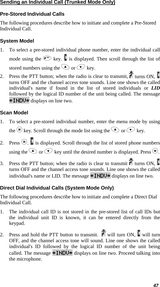  Sending an Individual Call (Trunked Mode Only) Pre-Stored Individual Calls The following procedures describe how to initiate and complete a Pre-Stored Individual Call. System Model 1.  To select a pre-stored individual phone number, enter the individual call mode using the  key.   is displayed. Then scroll through the list of stored numbers using the  or  key.  2.  Press the PTT button; when the radio is clear to transmit,   turns ON,   turns OFF and the channel access tone sounds. Line one shows the called individual&apos;s name if found in the list of stored individuals or LID followed by the logical ID number of the unit being called. The message *INDV* displays on line two. Scan Model 1.  To select a pre-stored individual number, enter the menu mode by using the  key. Scroll through the mode list using the  or  key.  2. Press .   is displayed. Scroll through the list of stored phone numbers using the  or  key until the desired number is displayed. Press . 3.  Press the PTT button; when the radio is clear to transmit   turns ON,   turns OFF and the channel access tone sounds. Line one shows the called individual&apos;s name or LID. The message *INDV* displays on line two. Direct Dial Individual Calls (System Mode Only) The following procedures describe how to initiate and complete a Direct Dial Individual Call. 1.  The individual call ID is not stored in the pre-stored list of call IDs but the individual unit ID is known, it can be entered directly from the keypad. 2.  Press and hold the PTT button to transmit.    will turn ON,   will turn OFF, and the channel access tone will sound. Line one shows the called individual&apos;s ID followed by the logical ID number of the unit being called. The message *INDV* displays on line two. Proceed talking into the microphone. 47 