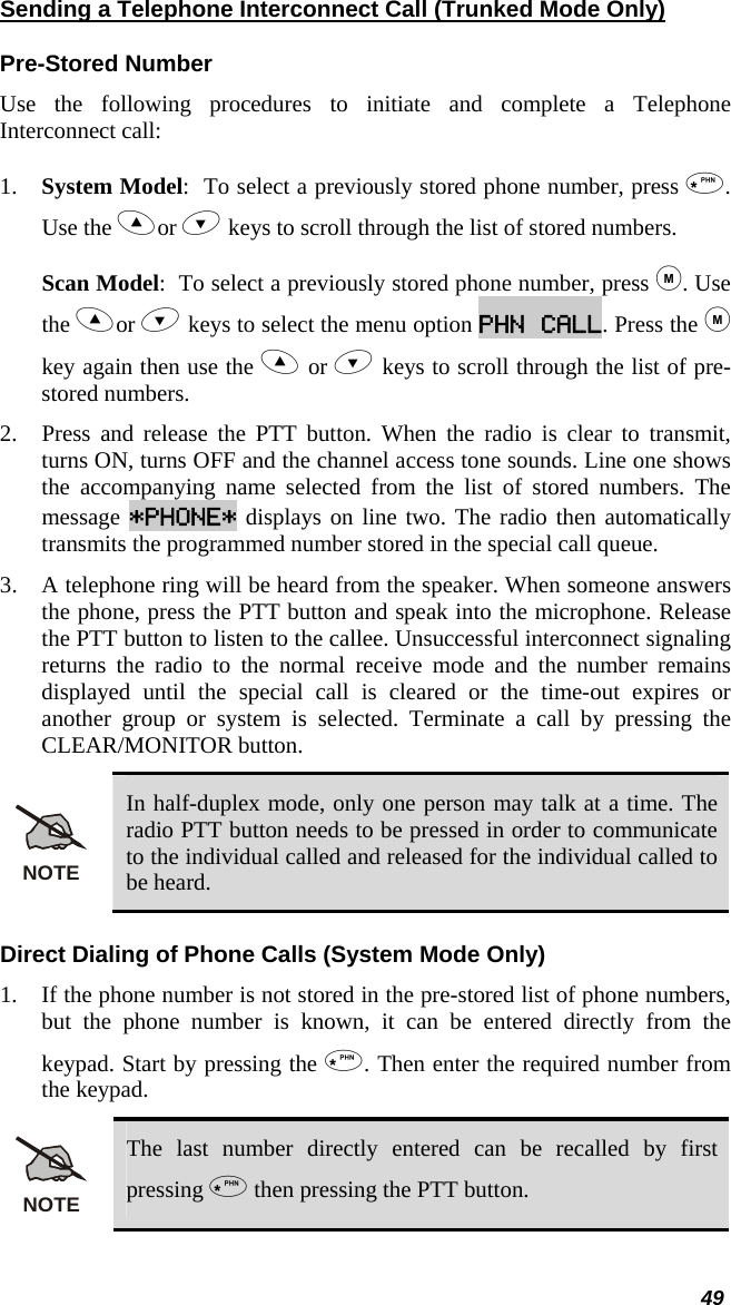  Sending a Telephone Interconnect Call (Trunked Mode Only) Pre-Stored Number Use the following procedures to initiate and complete a Telephone Interconnect call:  1.  System Model:  To select a previously stored phone number, press . Use the or  keys to scroll through the list of stored numbers.  Scan Model:  To select a previously stored phone number, press . Use the or  keys to select the menu option PHN CALL. Press the  key again then use the  or  keys to scroll through the list of pre-stored numbers.  2.  Press and release the PTT button. When the radio is clear to transmit, turns ON, turns OFF and the channel access tone sounds. Line one shows the accompanying name selected from the list of stored numbers. The message *PHONE* displays on line two. The radio then automatically transmits the programmed number stored in the special call queue.  3.  A telephone ring will be heard from the speaker. When someone answers the phone, press the PTT button and speak into the microphone. Release the PTT button to listen to the callee. Unsuccessful interconnect signaling returns the radio to the normal receive mode and the number remains displayed until the special call is cleared or the time-out expires or another group or system is selected. Terminate a call by pressing the CLEAR/MONITOR button. NOTE In half-duplex mode, only one person may talk at a time. The radio PTT button needs to be pressed in order to communicate to the individual called and released for the individual called to be heard. Direct Dialing of Phone Calls (System Mode Only) 1.  If the phone number is not stored in the pre-stored list of phone numbers, but the phone number is known, it can be entered directly from the keypad. Start by pressing the . Then enter the required number from the keypad. NOTE The last number directly entered can be recalled by first pressing  then pressing the PTT button. 49 