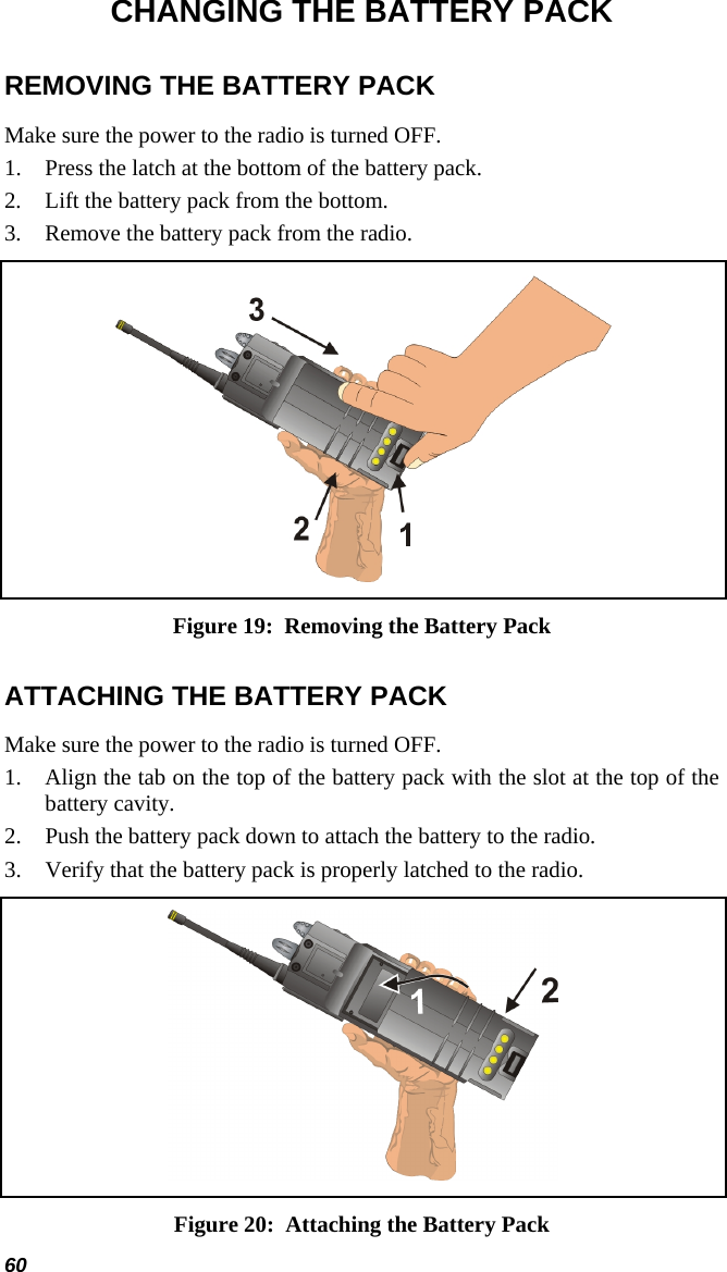 CHANGING THE BATTERY PACK REMOVING THE BATTERY PACK Make sure the power to the radio is turned OFF. 1.  Press the latch at the bottom of the battery pack. 2.  Lift the battery pack from the bottom. 3.  Remove the battery pack from the radio.  Figure 19:  Removing the Battery Pack ATTACHING THE BATTERY PACK Make sure the power to the radio is turned OFF. 1.  Align the tab on the top of the battery pack with the slot at the top of the battery cavity. 2.  Push the battery pack down to attach the battery to the radio. 3.  Verify that the battery pack is properly latched to the radio.  Figure 20:  Attaching the Battery Pack 60 