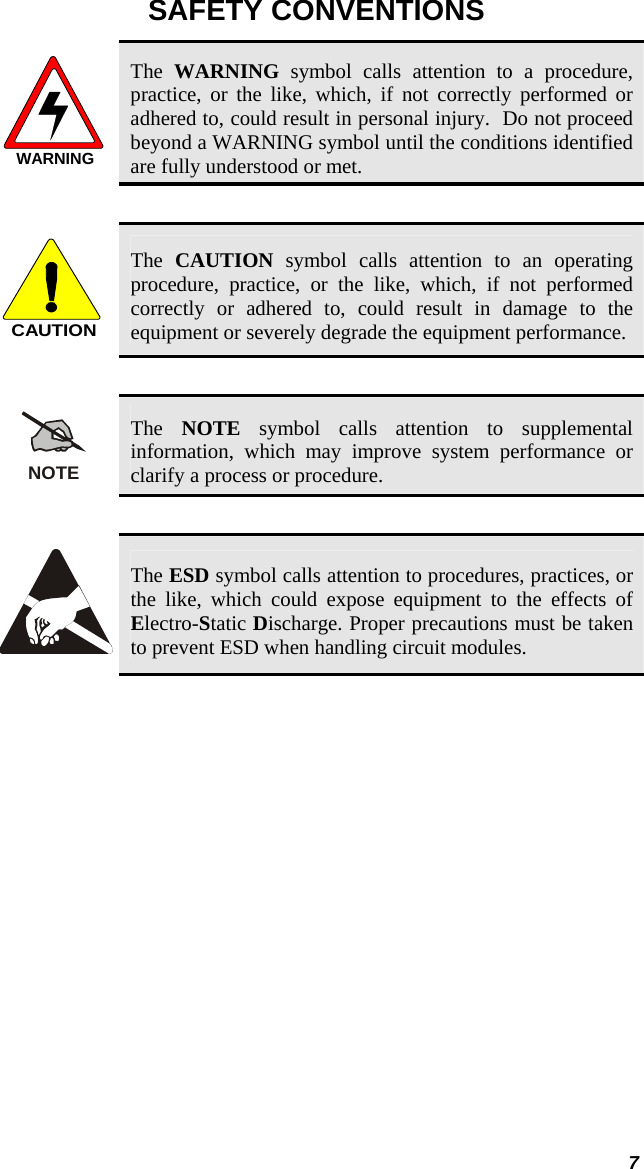  SAFETY CONVENTIONS WARNING The  WARNING symbol calls attention to a procedure, practice, or the like, which, if not correctly performed or adhered to, could result in personal injury.  Do not proceed beyond a WARNING symbol until the conditions identified are fully understood or met.   CAUTION The  CAUTION symbol calls attention to an operating procedure, practice, or the like, which, if not performed correctly or adhered to, could result in damage to the equipment or severely degrade the equipment performance.   NOTE The  NOTE symbol calls attention to supplemental information, which may improve system performance or clarify a process or procedure.    The ESD symbol calls attention to procedures, practices, or the like, which could expose equipment to the effects of Electro-Static Discharge. Proper precautions must be taken to prevent ESD when handling circuit modules.   7 