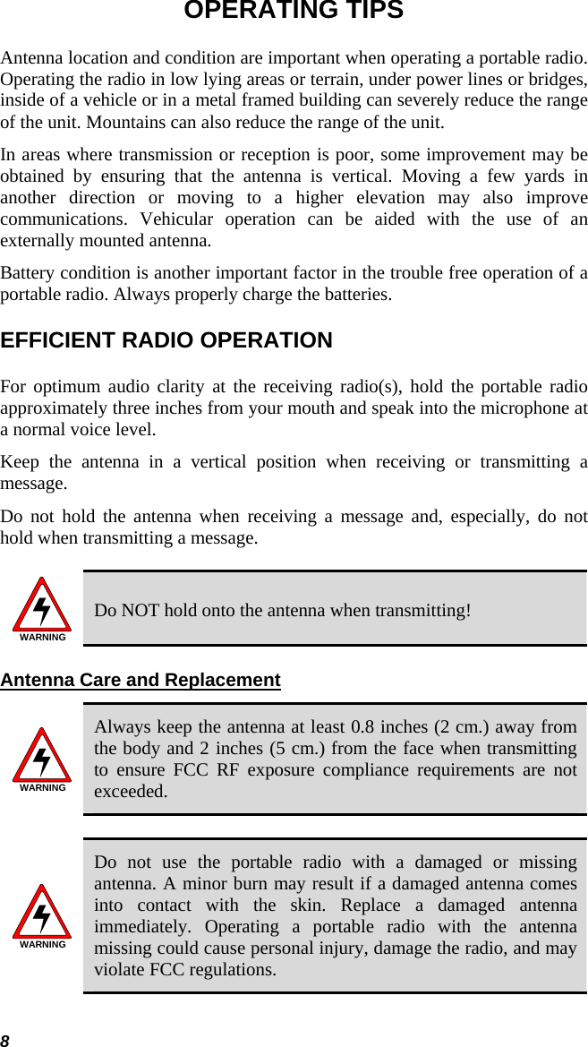 OPERATING TIPS Antenna location and condition are important when operating a portable radio. Operating the radio in low lying areas or terrain, under power lines or bridges, inside of a vehicle or in a metal framed building can severely reduce the range of the unit. Mountains can also reduce the range of the unit.  In areas where transmission or reception is poor, some improvement may be obtained by ensuring that the antenna is vertical. Moving a few yards in another direction or moving to a higher elevation may also improve communications. Vehicular operation can be aided with the use of an externally mounted antenna.  Battery condition is another important factor in the trouble free operation of a portable radio. Always properly charge the batteries.  EFFICIENT RADIO OPERATION For optimum audio clarity at the receiving radio(s), hold the portable radio approximately three inches from your mouth and speak into the microphone at a normal voice level.  Keep the antenna in a vertical position when receiving or transmitting a message.  Do not hold the antenna when receiving a message and, especially, do not hold when transmitting a message.   WARNING Do NOT hold onto the antenna when transmitting! Antenna Care and Replacement WARNING Always keep the antenna at least 0.8 inches (2 cm.) away from the body and 2 inches (5 cm.) from the face when transmitting to ensure FCC RF exposure compliance requirements are not exceeded.  WARNING Do not use the portable radio with a damaged or missing antenna. A minor burn may result if a damaged antenna comes into contact with the skin. Replace a damaged antenna immediately. Operating a portable radio with the antenna missing could cause personal injury, damage the radio, and may violate FCC regulations.  8 