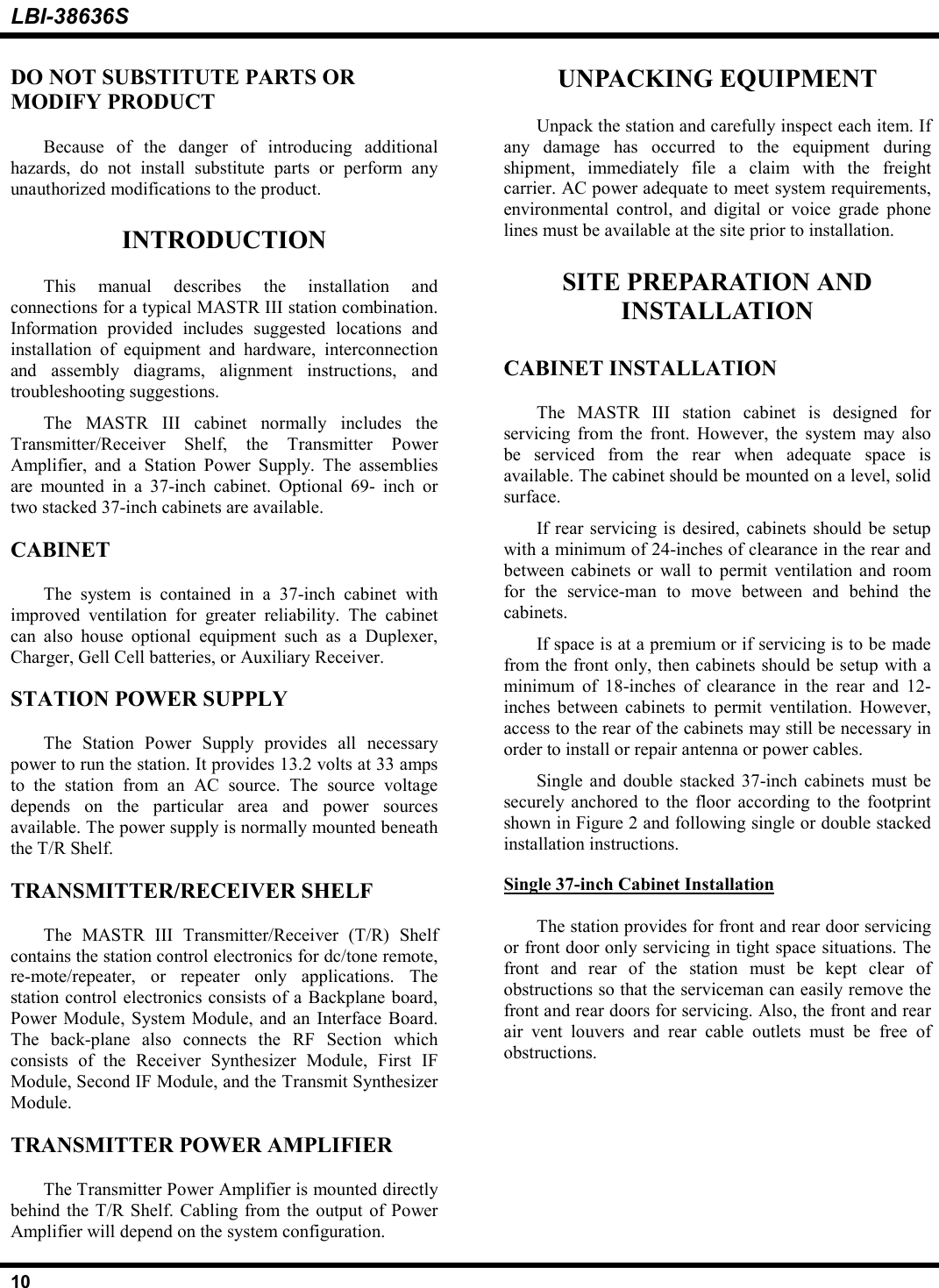LBI-38636S10DO NOT SUBSTITUTE PARTS ORMODIFY PRODUCTBecause of the danger of introducing additionalhazards, do not install substitute parts or perform anyunauthorized modifications to the product.INTRODUCTIONThis manual describes the installation andconnections for a typical MASTR III station combination.Information provided includes suggested locations andinstallation of equipment and hardware, interconnectionand assembly diagrams, alignment instructions, andtroubleshooting suggestions.The MASTR III cabinet normally includes theTransmitter/Receiver Shelf, the Transmitter PowerAmplifier, and a Station Power Supply. The assembliesare mounted in a 37-inch cabinet. Optional 69- inch ortwo stacked 37-inch cabinets are available.CABINETThe system is contained in a 37-inch cabinet withimproved ventilation for greater reliability. The cabinetcan also house optional equipment such as a Duplexer,Charger, Gell Cell batteries, or Auxiliary Receiver.STATION POWER SUPPLYThe Station Power Supply provides all necessarypower to run the station. It provides 13.2 volts at 33 ampsto the station from an AC source. The source voltagedepends on the particular area and power sourcesavailable. The power supply is normally mounted beneaththe T/R Shelf.TRANSMITTER/RECEIVER SHELFThe MASTR III Transmitter/Receiver (T/R) Shelfcontains the station control electronics for dc/tone remote,re-mote/repeater, or repeater only applications. Thestation control electronics consists of a Backplane board,Power Module, System Module, and an Interface Board.The back-plane also connects the RF Section whichconsists of the Receiver Synthesizer Module, First IFModule, Second IF Module, and the Transmit SynthesizerModule.TRANSMITTER POWER AMPLIFIERThe Transmitter Power Amplifier is mounted directlybehind the T/R Shelf. Cabling from the output of PowerAmplifier will depend on the system configuration.UNPACKING EQUIPMENTUnpack the station and carefully inspect each item. Ifany damage has occurred to the equipment duringshipment, immediately file a claim with the freightcarrier. AC power adequate to meet system requirements,environmental control, and digital or voice grade phonelines must be available at the site prior to installation.SITE PREPARATION ANDINSTALLATIONCABINET INSTALLATIONThe MASTR III station cabinet is designed forservicing from the front. However, the system may alsobe serviced from the rear when adequate space isavailable. The cabinet should be mounted on a level, solidsurface.If rear servicing is desired, cabinets should be setupwith a minimum of 24-inches of clearance in the rear andbetween cabinets or wall to permit ventilation and roomfor the service-man to move between and behind thecabinets.If space is at a premium or if servicing is to be madefrom the front only, then cabinets should be setup with aminimum of 18-inches of clearance in the rear and 12-inches between cabinets to permit ventilation. However,access to the rear of the cabinets may still be necessary inorder to install or repair antenna or power cables.Single and double stacked 37-inch cabinets must besecurely anchored to the floor according to the footprintshown in Figure 2 and following single or double stackedinstallation instructions.Single 37-inch Cabinet InstallationThe station provides for front and rear door servicingor front door only servicing in tight space situations. Thefront and rear of the station must be kept clear ofobstructions so that the serviceman can easily remove thefront and rear doors for servicing. Also, the front and rearair vent louvers and rear cable outlets must be free ofobstructions.
