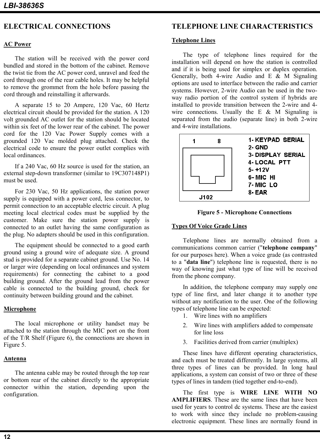 LBI-38636S12ELECTRICAL CONNECTIONSAC PowerThe station will be received with the power cordbundled and stored in the bottom of the cabinet. Removethe twist tie from the AC power cord, unravel and feed thecord through one of the rear cable holes. It may be helpfulto remove the grommet from the hole before passing thecord through and reinstalling it afterwards.A separate 15 to 20 Ampere, 120 Vac, 60 Hertzelectrical circuit should be provided for the station. A 120volt grounded AC outlet for the station should be locatedwithin six feet of the lower rear of the cabinet. The powercord for the 120 Vac Power Supply comes with agrounded 120 Vac molded plug attached. Check theelectrical code to ensure the power outlet complies withlocal ordinances.If a 240 Vac, 60 Hz source is used for the station, anexternal step-down transformer (similar to 19C307148P1)must be used.For 230 Vac, 50 Hz applications, the station powersupply is equipped with a power cord, less connector, topermit connection to an acceptable electric circuit. A plugmeeting local electrical codes must be supplied by thecustomer. Make sure the station power supply isconnected to an outlet having the same configuration asthe plug. No adapters should be used in this configuration.The equipment should be connected to a good earthground using a ground wire of adequate size. A groundstud is provided for a separate cabinet ground. Use No. 14or larger wire (depending on local ordinances and systemrequirements) for connecting the cabinet to a goodbuilding ground. After the ground lead from the powercable is connected to the building ground, check forcontinuity between building ground and the cabinet.MicrophoneThe local microphone or utility handset may beattached to the station through the MIC port on the frontof the T/R Shelf (Figure 6), the connections are shown inFigure 5.AntennaThe antenna cable may be routed through the top rearor bottom rear of the cabinet directly to the appropriateconnector within the station, depending upon theconfiguration.TELEPHONE LINE CHARACTERISTICSTelephone LinesThe type of telephone lines required for theinstallation will depend on how the station is controlledand if it is being used for simplex or duplex operation.Generally, both 4-wire Audio and E &amp; M Signalingoptions are used to interface between the radio and carriersystems. However, 2-wire Audio can be used in the two-way radio portion of the control system if hybrids areinstalled to provide transition between the 2-wire and 4-wire connections. Usually the E &amp; M Signaling isseparated from the audio (separate line) in both 2-wireand 4-wire installations.Figure 5 - Microphone ConnectionsTypes Of Voice Grade LinesTelephone lines are normally obtained from acommunications common carrier (&quot;telephone company&quot;for our purposes here). When a voice grade (as contrastedto a &quot;data line&quot;) telephone line is requested, there is noway of knowing just what type of line will be receivedfrom the phone company.In addition, the telephone company may supply onetype of line first, and later change it to another typewithout any notification to the user. One of the followingtypes of telephone line can be expected:1. Wire lines with no amplifiers2. Wire lines with amplifiers added to compensatefor line loss3. Facilities derived from carrier (multiplex)These lines have different operating characteristics,and each must be treated differently. In large systems, allthree types of lines can be provided. In long haulapplications, a system can consist of two or three of thesetypes of lines in tandem (tied together end-to-end).The first type is WIRE LINE WITH NOAMPLIFIERS. These are the same lines that have beenused for years to control dc systems. These are the easiestto work with since they include no problem-causingelectronic equipment. These lines are normally found in
