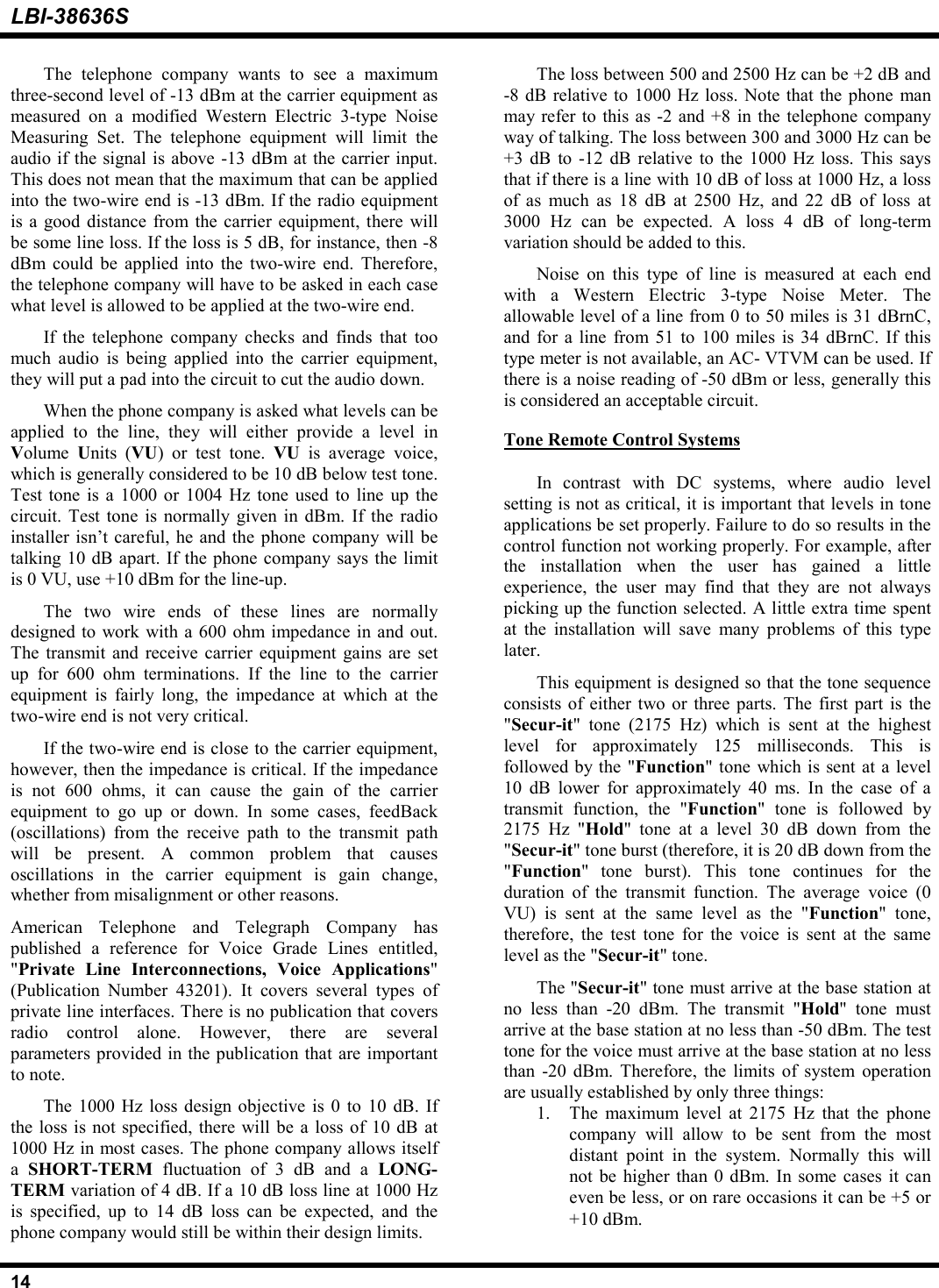 LBI-38636S14The telephone company wants to see a maximumthree-second level of -13 dBm at the carrier equipment asmeasured on a modified Western Electric 3-type NoiseMeasuring Set. The telephone equipment will limit theaudio if the signal is above -13 dBm at the carrier input.This does not mean that the maximum that can be appliedinto the two-wire end is -13 dBm. If the radio equipmentis a good distance from the carrier equipment, there willbe some line loss. If the loss is 5 dB, for instance, then -8dBm could be applied into the two-wire end. Therefore,the telephone company will have to be asked in each casewhat level is allowed to be applied at the two-wire end.If the telephone company checks and finds that toomuch audio is being applied into the carrier equipment,they will put a pad into the circuit to cut the audio down.When the phone company is asked what levels can beapplied to the line, they will either provide a level inVolume  Units (VU) or test tone. VU  is average voice,which is generally considered to be 10 dB below test tone.Test tone is a 1000 or 1004 Hz tone used to line up thecircuit. Test tone is normally given in dBm. If the radioinstaller isn’t careful, he and the phone company will betalking 10 dB apart. If the phone company says the limitis 0 VU, use +10 dBm for the line-up.The two wire ends of these lines are normallydesigned to work with a 600 ohm impedance in and out.The transmit and receive carrier equipment gains are setup for 600 ohm terminations. If the line to the carrierequipment is fairly long, the impedance at which at thetwo-wire end is not very critical.If the two-wire end is close to the carrier equipment,however, then the impedance is critical. If the impedanceis not 600 ohms, it can cause the gain of the carrierequipment to go up or down. In some cases, feedBack(oscillations) from the receive path to the transmit pathwill be present. A common problem that causesoscillations in the carrier equipment is gain change,whether from misalignment or other reasons.American Telephone and Telegraph Company haspublished a reference for Voice Grade Lines entitled,&quot;Private Line Interconnections, Voice Applications&quot;(Publication Number 43201). It covers several types ofprivate line interfaces. There is no publication that coversradio control alone. However, there are severalparameters provided in the publication that are importantto note.The 1000 Hz loss design objective is 0 to 10 dB. Ifthe loss is not specified, there will be a loss of 10 dB at1000 Hz in most cases. The phone company allows itselfa  SHORT-TERM  fluctuation of 3 dB and a LONG-TERM variation of 4 dB. If a 10 dB loss line at 1000 Hzis specified, up to 14 dB loss can be expected, and thephone company would still be within their design limits.The loss between 500 and 2500 Hz can be +2 dB and-8 dB relative to 1000 Hz loss. Note that the phone manmay refer to this as -2 and +8 in the telephone companyway of talking. The loss between 300 and 3000 Hz can be+3 dB to -12 dB relative to the 1000 Hz loss. This saysthat if there is a line with 10 dB of loss at 1000 Hz, a lossof as much as 18 dB at 2500 Hz, and 22 dB of loss at3000 Hz can be expected. A loss 4 dB of long-termvariation should be added to this.Noise on this type of line is measured at each endwith a Western Electric 3-type Noise Meter. Theallowable level of a line from 0 to 50 miles is 31 dBrnC,and for a line from 51 to 100 miles is 34 dBrnC. If thistype meter is not available, an AC- VTVM can be used. Ifthere is a noise reading of -50 dBm or less, generally thisis considered an acceptable circuit.Tone Remote Control SystemsIn contrast with DC systems, where audio levelsetting is not as critical, it is important that levels in toneapplications be set properly. Failure to do so results in thecontrol function not working properly. For example, afterthe installation when the user has gained a littleexperience, the user may find that they are not alwayspicking up the function selected. A little extra time spentat the installation will save many problems of this typelater.This equipment is designed so that the tone sequenceconsists of either two or three parts. The first part is the&quot;Secur-it&quot; tone (2175 Hz) which is sent at the highestlevel for approximately 125 milliseconds. This isfollowed by the &quot;Function&quot; tone which is sent at a level10 dB lower for approximately 40 ms. In the case of atransmit function, the &quot;Function&quot; tone is followed by2175 Hz &quot;Hold&quot; tone at a level 30 dB down from the&quot;Secur-it&quot; tone burst (therefore, it is 20 dB down from the&quot;Function&quot; tone burst). This tone continues for theduration of the transmit function. The average voice (0VU) is sent at the same level as the &quot;Function&quot; tone,therefore, the test tone for the voice is sent at the samelevel as the &quot;Secur-it&quot; tone.The &quot;Secur-it&quot; tone must arrive at the base station atno less than -20 dBm. The transmit &quot;Hold&quot; tone mustarrive at the base station at no less than -50 dBm. The testtone for the voice must arrive at the base station at no lessthan -20 dBm. Therefore, the limits of system operationare usually established by only three things:1. The maximum level at 2175 Hz that the phonecompany will allow to be sent from the mostdistant point in the system. Normally this willnot be higher than 0 dBm. In some cases it caneven be less, or on rare occasions it can be +5 or+10 dBm.