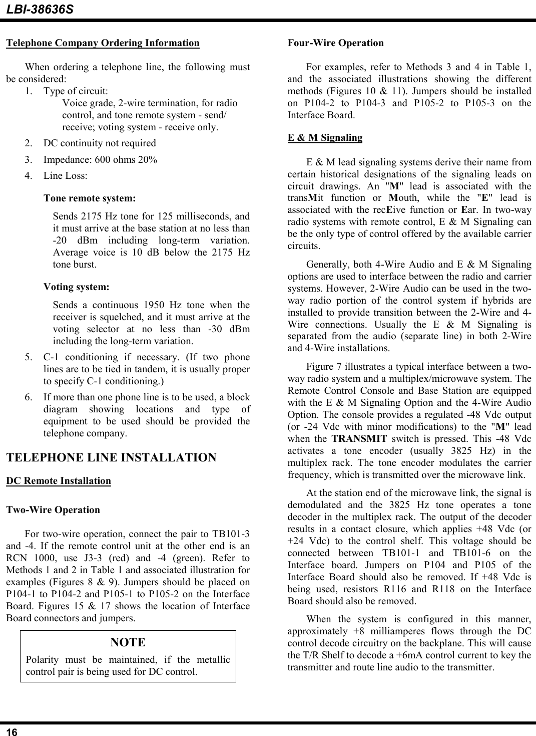 LBI-38636S16Telephone Company Ordering InformationWhen ordering a telephone line, the following mustbe considered:1. Type of circuit:Voice grade, 2-wire termination, for radiocontrol, and tone remote system - send/receive; voting system - receive only.2. DC continuity not required3. Impedance: 600 ohms 20%4. Line Loss:Tone remote system:Sends 2175 Hz tone for 125 milliseconds, andit must arrive at the base station at no less than-20 dBm including long-term variation.Average voice is 10 dB below the 2175 Hztone burst.Voting system:Sends a continuous 1950 Hz tone when thereceiver is squelched, and it must arrive at thevoting selector at no less than -30 dBmincluding the long-term variation.5. C-1 conditioning if necessary. (If two phonelines are to be tied in tandem, it is usually properto specify C-1 conditioning.)6. If more than one phone line is to be used, a blockdiagram showing locations and type ofequipment to be used should be provided thetelephone company.TELEPHONE LINE INSTALLATIONDC Remote InstallationTwo-Wire OperationFor two-wire operation, connect the pair to TB101-3and -4. If the remote control unit at the other end is anRCN 1000, use J3-3 (red) and -4 (green). Refer toMethods 1 and 2 in Table 1 and associated illustration forexamples (Figures 8 &amp; 9). Jumpers should be placed onP104-1 to P104-2 and P105-1 to P105-2 on the InterfaceBoard. Figures 15 &amp; 17 shows the location of InterfaceBoard connectors and jumpers.NOTEPolarity must be maintained, if the metalliccontrol pair is being used for DC control.Four-Wire OperationFor examples, refer to Methods 3 and 4 in Table 1,and the associated illustrations showing the differentmethods (Figures 10 &amp; 11). Jumpers should be installedon P104-2 to P104-3 and P105-2 to P105-3 on theInterface Board.E &amp; M SignalingE &amp; M lead signaling systems derive their name fromcertain historical designations of the signaling leads oncircuit drawings. An &quot;M&quot; lead is associated with thetransMit function or Mouth, while the &quot;E&quot; lead isassociated with the recEive function or Ear. In two-wayradio systems with remote control, E &amp; M Signaling canbe the only type of control offered by the available carriercircuits.Generally, both 4-Wire Audio and E &amp; M Signalingoptions are used to interface between the radio and carriersystems. However, 2-Wire Audio can be used in the two-way radio portion of the control system if hybrids areinstalled to provide transition between the 2-Wire and 4-Wire connections. Usually the E &amp; M Signaling isseparated from the audio (separate line) in both 2-Wireand 4-Wire installations.Figure 7 illustrates a typical interface between a two-way radio system and a multiplex/microwave system. TheRemote Control Console and Base Station are equippedwith the E &amp; M Signaling Option and the 4-Wire AudioOption. The console provides a regulated -48 Vdc output(or -24 Vdc with minor modifications) to the &quot;M&quot; leadwhen the TRANSMIT  switch is pressed. This -48 Vdcactivates a tone encoder (usually 3825 Hz) in themultiplex rack. The tone encoder modulates the carrierfrequency, which is transmitted over the microwave link.At the station end of the microwave link, the signal isdemodulated and the 3825 Hz tone operates a tonedecoder in the multiplex rack. The output of the decoderresults in a contact closure, which applies +48 Vdc (or+24 Vdc) to the control shelf. This voltage should beconnected between TB101-1 and TB101-6 on theInterface board. Jumpers on P104 and P105 of theInterface Board should also be removed. If +48 Vdc isbeing used, resistors R116 and R118 on the InterfaceBoard should also be removed.When the system is configured in this manner,approximately +8 milliamperes flows through the DCcontrol decode circuitry on the backplane. This will causethe T/R Shelf to decode a +6mA control current to key thetransmitter and route line audio to the transmitter.