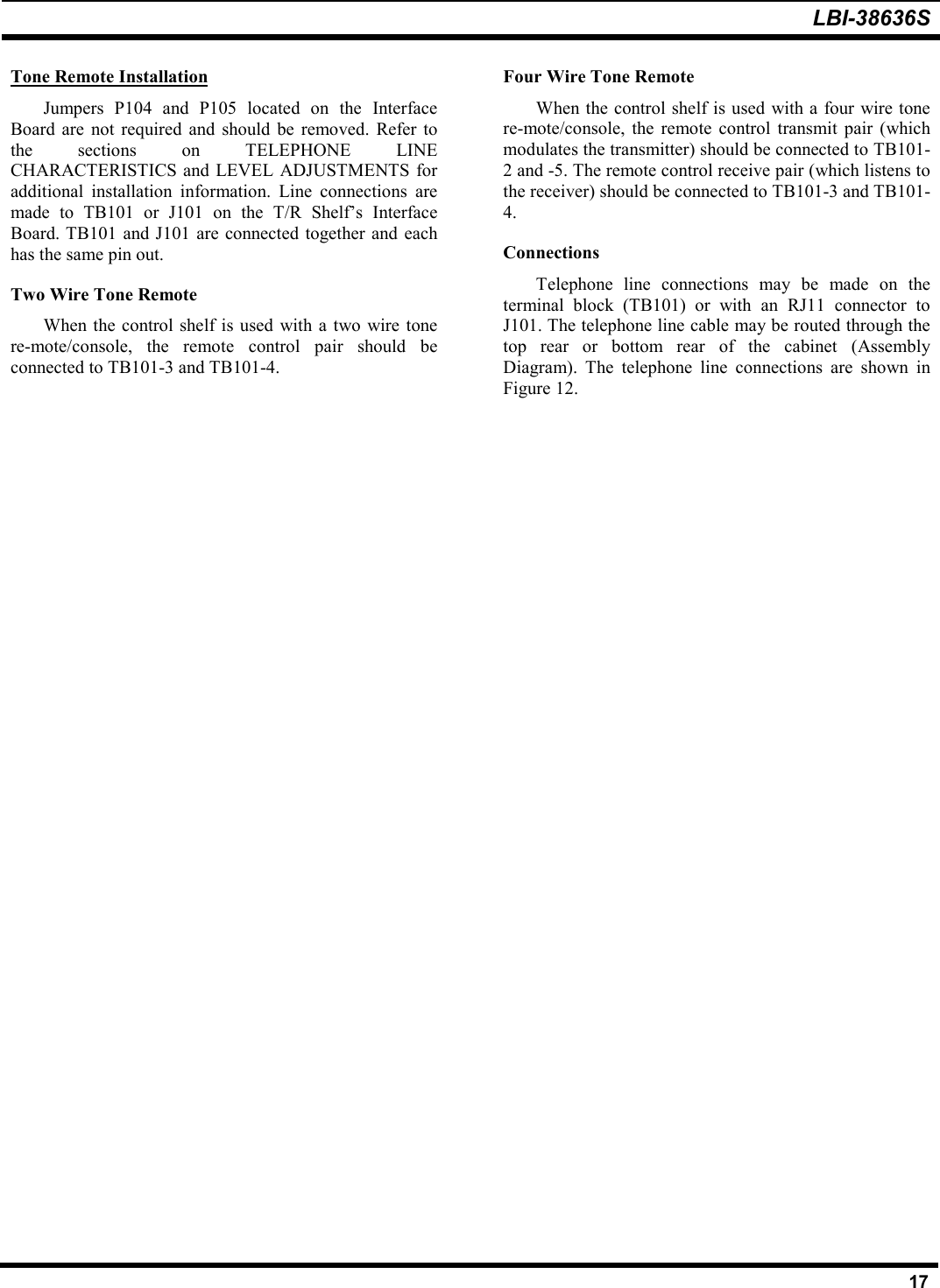 LBI-38636S17Tone Remote InstallationJumpers P104 and P105 located on the InterfaceBoard are not required and should be removed. Refer tothe sections on TELEPHONE LINECHARACTERISTICS and LEVEL ADJUSTMENTS foradditional installation information. Line connections aremade to TB101 or J101 on the T/R Shelf’s InterfaceBoard. TB101 and J101 are connected together and eachhas the same pin out.Two Wire Tone RemoteWhen the control shelf is used with a two wire tonere-mote/console, the remote control pair should beconnected to TB101-3 and TB101-4.Four Wire Tone RemoteWhen the control shelf is used with a four wire tonere-mote/console, the remote control transmit pair (whichmodulates the transmitter) should be connected to TB101-2 and -5. The remote control receive pair (which listens tothe receiver) should be connected to TB101-3 and TB101-4.ConnectionsTelephone line connections may be made on theterminal block (TB101) or with an RJ11 connector toJ101. The telephone line cable may be routed through thetop rear or bottom rear of the cabinet (AssemblyDiagram). The telephone line connections are shown inFigure 12.