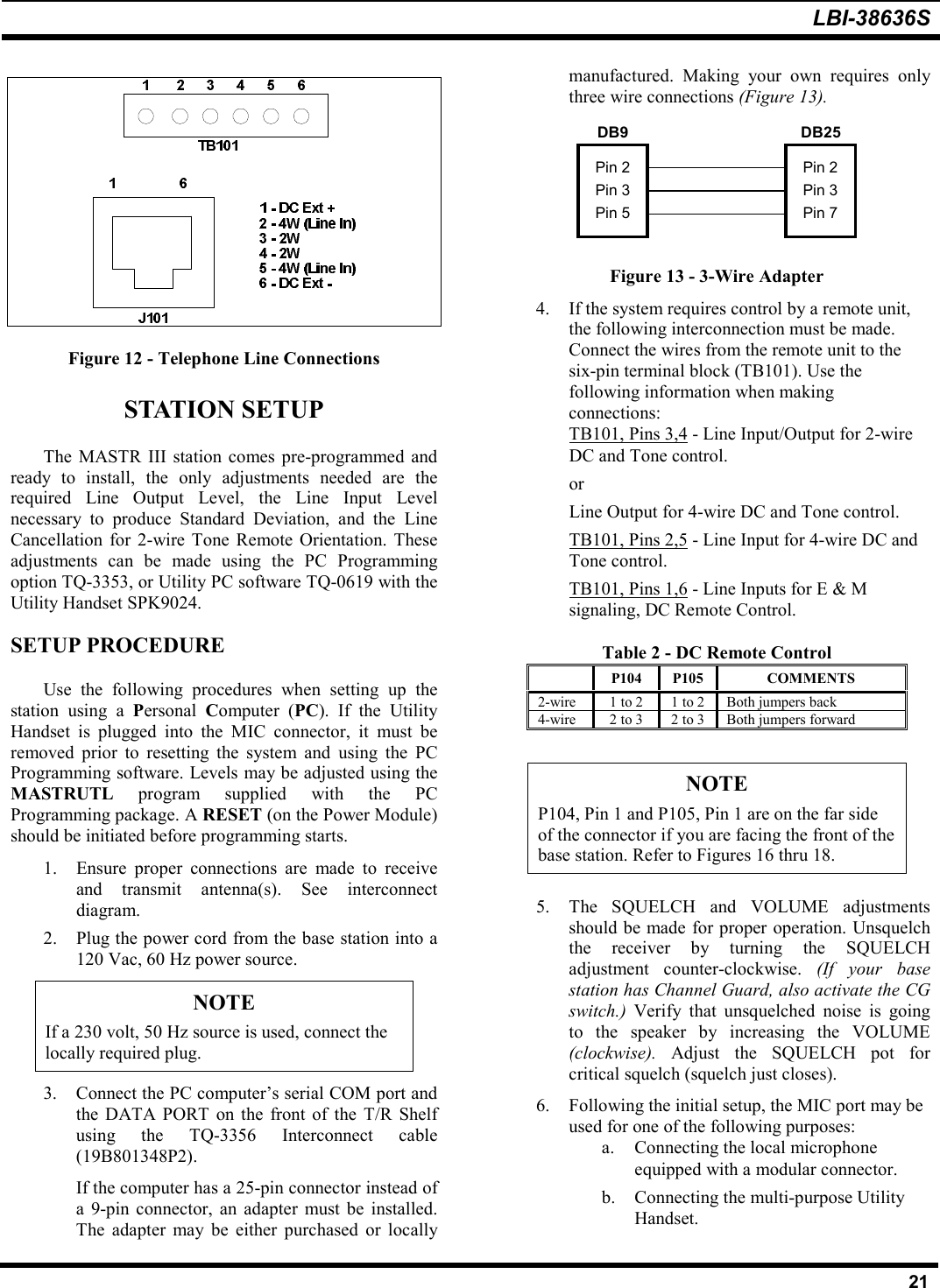 LBI-38636S21Figure 12 - Telephone Line ConnectionsSTATION SETUPThe MASTR III station comes pre-programmed andready to install, the only adjustments needed are therequired Line Output Level, the Line Input Levelnecessary to produce Standard Deviation, and the LineCancellation for 2-wire Tone Remote Orientation. Theseadjustments can be made using the PC Programmingoption TQ-3353, or Utility PC software TQ-0619 with theUtility Handset SPK9024.SETUP PROCEDUREUse the following procedures when setting up thestation using a Personal  Computer (PC). If the UtilityHandset is plugged into the MIC connector, it must beremoved prior to resetting the system and using the PCProgramming software. Levels may be adjusted using theMASTRUTL  program supplied with the PCProgramming package. A RESET (on the Power Module)should be initiated before programming starts.1. Ensure proper connections are made to receiveand transmit antenna(s). See interconnectdiagram.2. Plug the power cord from the base station into a120 Vac, 60 Hz power source.NOTEIf a 230 volt, 50 Hz source is used, connect thelocally required plug.3. Connect the PC computer’s serial COM port andthe DATA PORT on the front of the T/R Shelfusing the TQ-3356 Interconnect cable(19B801348P2).If the computer has a 25-pin connector instead ofa 9-pin connector, an adapter must be installed.The adapter may be either purchased or locallymanufactured. Making your own requires onlythree wire connections (Figure 13).Pin 2Pin 3Pin 5Pin 2Pin 3Pin 7DB9 DB25Figure 13 - 3-Wire Adapter4. If the system requires control by a remote unit,the following interconnection must be made.Connect the wires from the remote unit to thesix-pin terminal block (TB101). Use thefollowing information when makingconnections:TB101, Pins 3,4 - Line Input/Output for 2-wireDC and Tone control.orLine Output for 4-wire DC and Tone control.TB101, Pins 2,5 - Line Input for 4-wire DC andTone control.TB101, Pins 1,6 - Line Inputs for E &amp; Msignaling, DC Remote Control.Table 2 - DC Remote ControlP104 P105 COMMENTS2-wire 1 to 2 1 to 2 Both jumpers back4-wire 2 to 3 2 to 3 Both jumpers forwardNOTEP104, Pin 1 and P105, Pin 1 are on the far sideof the connector if you are facing the front of thebase station. Refer to Figures 16 thru 18.5. The SQUELCH and VOLUME adjustmentsshould be made for proper operation. Unsquelchthe receiver by turning the SQUELCHadjustment counter-clockwise. (If your basestation has Channel Guard, also activate the CGswitch.) Verify that unsquelched noise is goingto the speaker by increasing the VOLUME(clockwise). Adjust the SQUELCH pot forcritical squelch (squelch just closes).6. Following the initial setup, the MIC port may beused for one of the following purposes:a. Connecting the local microphoneequipped with a modular connector.b. Connecting the multi-purpose UtilityHandset.