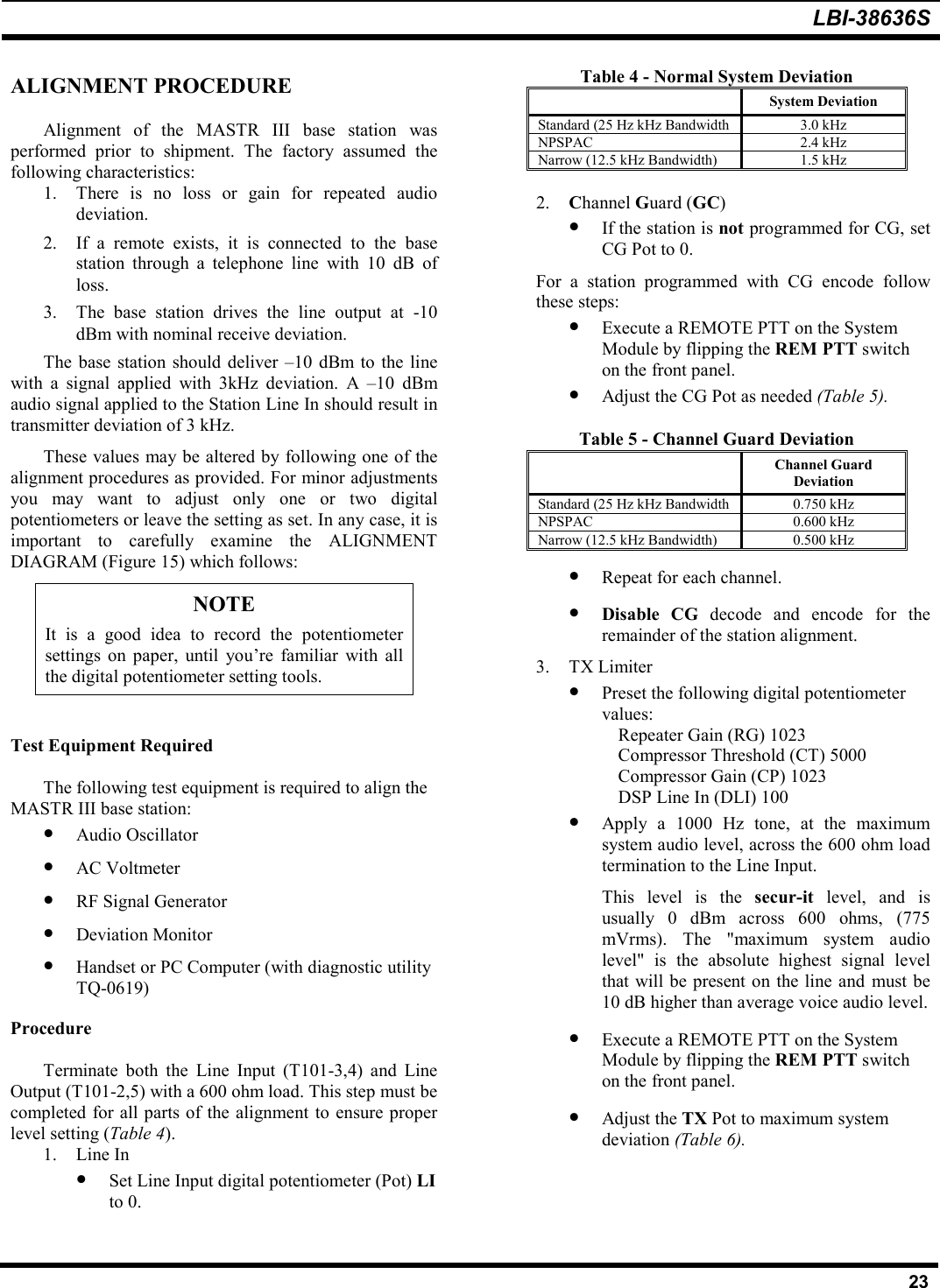 LBI-38636S23ALIGNMENT PROCEDUREAlignment of the MASTR III base station wasperformed prior to shipment. The factory assumed thefollowing characteristics:1. There is no loss or gain for repeated audiodeviation.2. If a remote exists, it is connected to the basestation through a telephone line with 10 dB ofloss.3. The base station drives the line output at -10dBm with nominal receive deviation.The base station should deliver –10 dBm to the linewith a signal applied with 3kHz deviation. A –10 dBmaudio signal applied to the Station Line In should result intransmitter deviation of 3 kHz.These values may be altered by following one of thealignment procedures as provided. For minor adjustmentsyou may want to adjust only one or two digitalpotentiometers or leave the setting as set. In any case, it isimportant to carefully examine the ALIGNMENTDIAGRAM (Figure 15) which follows:NOTEIt is a good idea to record the potentiometersettings on paper, until you’re familiar with allthe digital potentiometer setting tools.Test Equipment RequiredThe following test equipment is required to align theMASTR III base station:• Audio Oscillator• AC Voltmeter• RF Signal Generator• Deviation Monitor• Handset or PC Computer (with diagnostic utilityTQ-0619)ProcedureTerminate both the Line Input (T101-3,4) and LineOutput (T101-2,5) with a 600 ohm load. This step must becompleted for all parts of the alignment to ensure properlevel setting (Table 4).1. Line In• Set Line Input digital potentiometer (Pot) LIto 0.Table 4 - Normal System DeviationSystem DeviationStandard (25 Hz kHz Bandwidth 3.0 kHzNPSPAC 2.4 kHzNarrow (12.5 kHz Bandwidth) 1.5 kHz2. Channel Guard (GC)• If the station is not programmed for CG, setCG Pot to 0.For a station programmed with CG encode followthese steps:• Execute a REMOTE PTT on the SystemModule by flipping the REM PTT switchon the front panel.• Adjust the CG Pot as needed (Table 5).Table 5 - Channel Guard DeviationChannel GuardDeviationStandard (25 Hz kHz Bandwidth 0.750 kHzNPSPAC 0.600 kHzNarrow (12.5 kHz Bandwidth) 0.500 kHz• Repeat for each channel.• Disable CG decode and encode for theremainder of the station alignment.3. TX Limiter• Preset the following digital potentiometervalues:Repeater Gain (RG) 1023Compressor Threshold (CT) 5000Compressor Gain (CP) 1023DSP Line In (DLI) 100• Apply a 1000 Hz tone, at the maximumsystem audio level, across the 600 ohm loadtermination to the Line Input.This level is the secur-it  level, and isusually 0 dBm across 600 ohms, (775mVrms). The &quot;maximum system audiolevel&quot; is the absolute highest signal levelthat will be present on the line and must be10 dB higher than average voice audio level.• Execute a REMOTE PTT on the SystemModule by flipping the REM PTT switchon the front panel.• Adjust the TX Pot to maximum systemdeviation (Table 6).