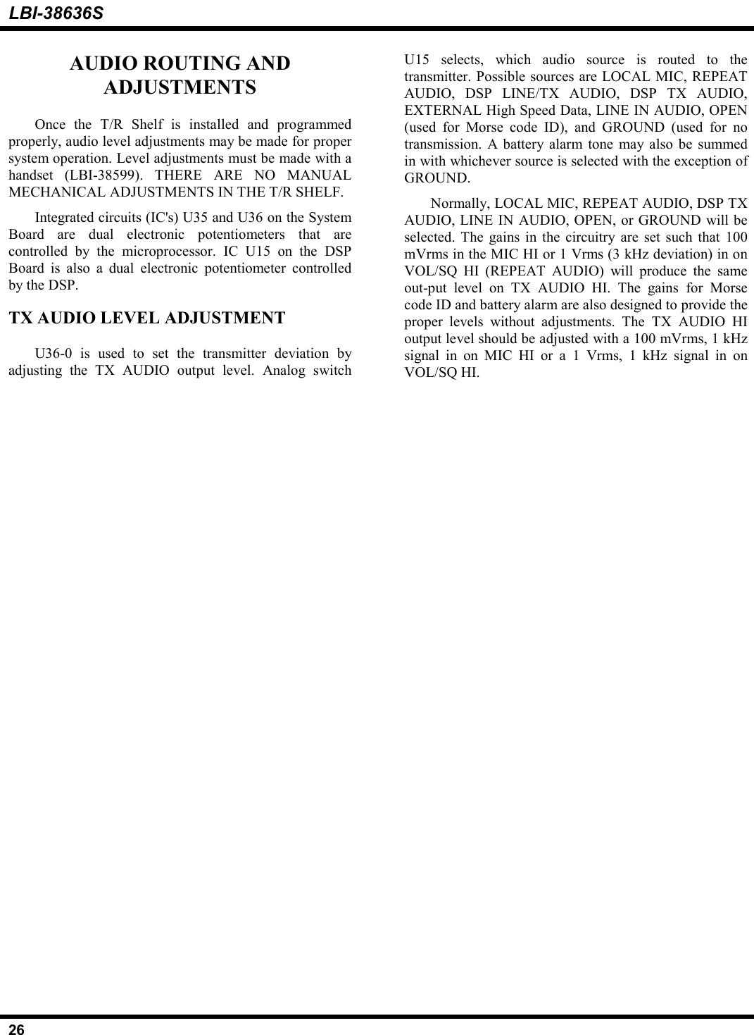 LBI-38636S26AUDIO ROUTING ANDADJUSTMENTSOnce the T/R Shelf is installed and programmedproperly, audio level adjustments may be made for propersystem operation. Level adjustments must be made with ahandset (LBI-38599). THERE ARE NO MANUALMECHANICAL ADJUSTMENTS IN THE T/R SHELF.Integrated circuits (IC&apos;s) U35 and U36 on the SystemBoard are dual electronic potentiometers that arecontrolled by the microprocessor. IC U15 on the DSPBoard is also a dual electronic potentiometer controlledby the DSP.TX AUDIO LEVEL ADJUSTMENTU36-0 is used to set the transmitter deviation byadjusting the TX AUDIO output level. Analog switchU15 selects, which audio source is routed to thetransmitter. Possible sources are LOCAL MIC, REPEATAUDIO, DSP LINE/TX AUDIO, DSP TX AUDIO,EXTERNAL High Speed Data, LINE IN AUDIO, OPEN(used for Morse code ID), and GROUND (used for notransmission. A battery alarm tone may also be summedin with whichever source is selected with the exception ofGROUND.Normally, LOCAL MIC, REPEAT AUDIO, DSP TXAUDIO, LINE IN AUDIO, OPEN, or GROUND will beselected. The gains in the circuitry are set such that 100mVrms in the MIC HI or 1 Vrms (3 kHz deviation) in onVOL/SQ HI (REPEAT AUDIO) will produce the sameout-put level on TX AUDIO HI. The gains for Morsecode ID and battery alarm are also designed to provide theproper levels without adjustments. The TX AUDIO HIoutput level should be adjusted with a 100 mVrms, 1 kHzsignal in on MIC HI or a 1 Vrms, 1 kHz signal in onVOL/SQ HI.